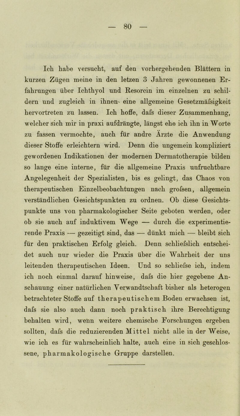 Icli habe versucht, auf den vorhergehenden Blättern in kurzen Zügen meine in den letzen 3 Jahren gewonnenen Er- fahrungen über Ichthyol und Besorcin im einzelnen zu schil- dern und zugleich in ihnen' eine allgemeine Gesetzmäfsigkeit hervortreten zu lassen. Ich hoffe, dafs dieser Zusammenhang, welcher sich mir in praxi aufdrängte, längst ehe ich ihn in Worte zu fassen vermochte, auch für andre Arzte die Anwendung dieser Stoffe erleichtern wird. Denn die ungemein kompliziert gewordenen Indikationen der modernen Dermatotherapie bilden so lange eine interne, für die allgemeine Praxis unfruchtbare Angelegenheit der Spezialisten, bis es gelingt, das Chaos von therapeutischen Einzelbeohachtungen nach grofsen, allgemein verständlichen Gesichtspunkten zu ordnen. Ob diese Gesichts- punkte uns von pharmakologischer Seite geboten werden, oder oh sie auch auf induktivem Wege — durch die experimentie- rende Praxis — gezeitigt sind, das — dünkt mich — bleibt sich für den praktischen Erfolg gleich. Denn schliefslich entschei- det auch nur wieder die Praxis über die Wahrheit der uns leitenden therapeutischen Ideen. Und so schliefse ich, indem ich noch einmal darauf hinweise, dafs die hier gegebene An- schauung einer natürlichen Verwandtschaft bisher als heterogen betrachteter Stoffe auf therapeutischem Boden erwachsen ist, dafs sie also auch dann noch praktisch ihre Berechtigung behalten wird, wenn weitere chemische Forschungen ergehen sollten, dafs die reduzierenden Mittel nicht alle in der Weise, wie ich es für wahrscheinlich halte, auch eine in sich geschlos- sene, pharmakologische Gruppe darstellen.