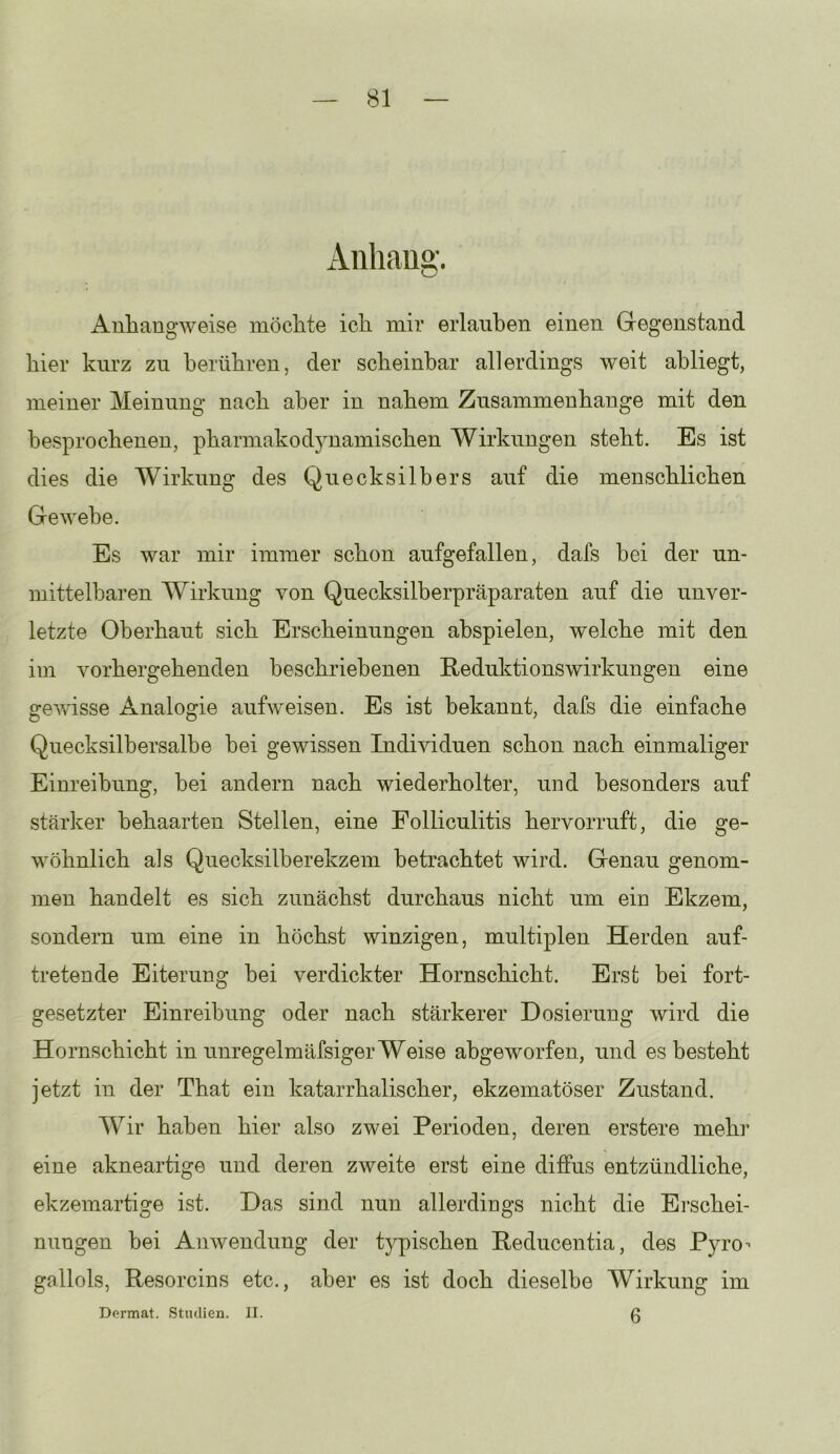 Aiihau»'. Anliangweise möclite ich mir erlauben einen Gegenstand hier kurz zu berühren, der scheinbar allerdings weit abliegt, meiner Meinung nach aber in nahem Zusammenhänge mit den besprochenen, pharmakodynamischen Wirkungen steht. Es ist dies die Wirkung des Quecksilbers auf die menschlichen Gewebe. Es war mir immer schon aufgefallen, dafs bei der un- mittelbaren Wirkung von Quecksilberpräparaten auf die unver- letzte Oberhaut sich Erscheinungen abspielen, welche mit den im vorhergehenden beschriebenen Eeduktionswirkungen eine gewisse Analogie aufweisen. Es ist bekannt, dafs die einfache Quecksilbersalbe bei gewissen Individuen schon nach einmaliger Einreibung, bei andern nach wiederholter, und besonders auf stärker behaarten Stellen, eine Folliculitis hervorruft, die ge- wöhnlich als Quecksilberekzem betrachtet wird. Genau genom- men handelt es sich zunächst durchaus nicht um ein Ekzem, sondern um eine in höchst winzigen, multiplen Herden auf- tretende Eiterung bei verdickter Hornschicht. Erst bei fort- gesetzter Einreibung oder nach stärkerer Dosierung wird die Hornschicht in unregelmäfsiger Weise abgeworfen, und es besteht jetzt in der That ein katarrhalischer, ekzematöser Zustand. Wir haben hier also zwei Perioden, deren erstere mehr eine akneartige und deren zweite erst eine diffus entzündliche, ekzemartige ist. Das sind nun allerdings nicht die Ei’schei- nungen bei Anwendung der typischen Reducentia, des Pyro-- gallols, Resorcins etc., aber es ist doch dieselbe Wirkung im 6 Dermat. Studien. II.