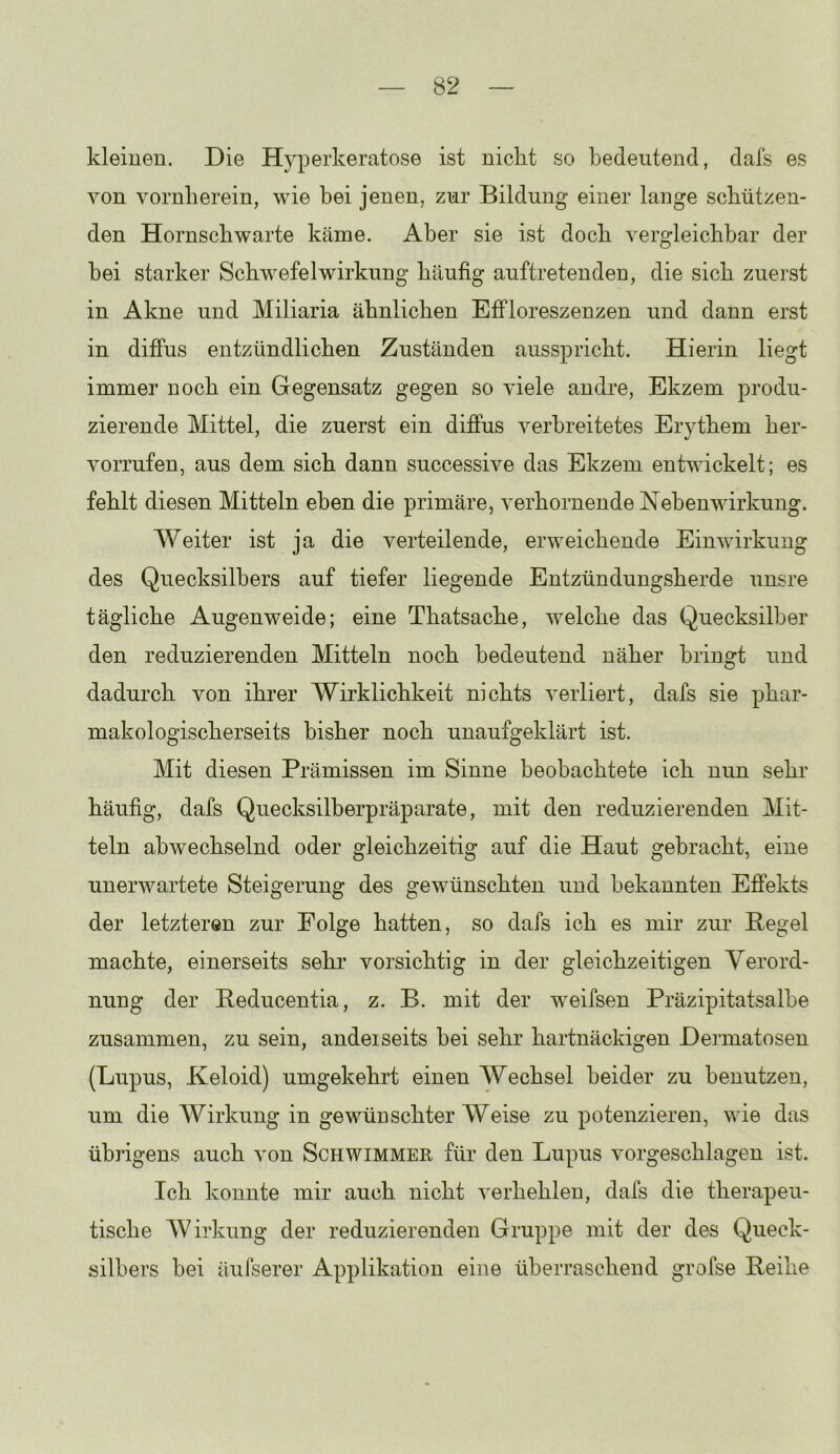 kleinen. Die Hyperkeratose ist nickt so bedeutend, dafs es von vornherein, wie bei jenen, zur Bildung einer lange schützen- den Hornschwarte käme. Aber sie ist doch vergleichbar der bei starker Schwefelwirkung häufig auftretenden, die sich zuerst in Akne und Miliaria ähnlichen Effloreszenzen und dann erst in diffus entzündlichen Zuständen ausspricht. Hierin liegt immer noch ein Gegensatz gegen so viele andre, Ekzem produ- zierende Mittel, die zuerst ein diffus verbreitetes Erythem her- vorrufen, aus dem sich dann successive das Ekzem entwickelt; es fehlt diesen Mitteln eben die primäre, verhornende Nebenwirkung. Weiter ist ja die verteilende, erweichende Einwirkung des Quecksilbers auf tiefer liegende Entzündungsherde unsre tägliche Augenweide; eine Thatsache, welche das Quecksilber den reduzierenden Mitteln noch bedeutend näher bringt und dadurch von ihrer Wirklichkeit nichts verliert, dafs sie phar- makologischerseits bisher noch unaufgeklärt ist. Mit diesen Prämissen im Sinne beobachtete ich nun sehr häufig, dafs Quecksilherpräparate, mit den reduzierenden Mit- teln abwechselnd oder gleichzeitig auf die Haut gebracht, eine unerwartete Steigerung des gewünschten und bekannten Effekts der letzteren zur Folge hatten, so dafs ich es mir zur Pegel machte, einerseits sehr’ vorsichtig in der gleichzeitigen Verord- nung der Peducentia, z. B. mit der weifsen Präzipitatsalbe zusammen, zu sein, andeiseits bei sehr hartnäckigen Dermatosen (Lupus, Keloid) umgekehrt einen Wechsel beider zu benutzen, um die Wirkung in gewünschter Weise zu potenzieren, wie das übrigens auch von Schwimmer für den Lupus vorgeschlagen ist. Ich konnte mir auch nicht verhehlen, dafs die therapeu- tische Wirkung der reduzierenden Gruppe mit der des Queck- silbers bei äufserer Applikation eine überraschend grofse Peihe