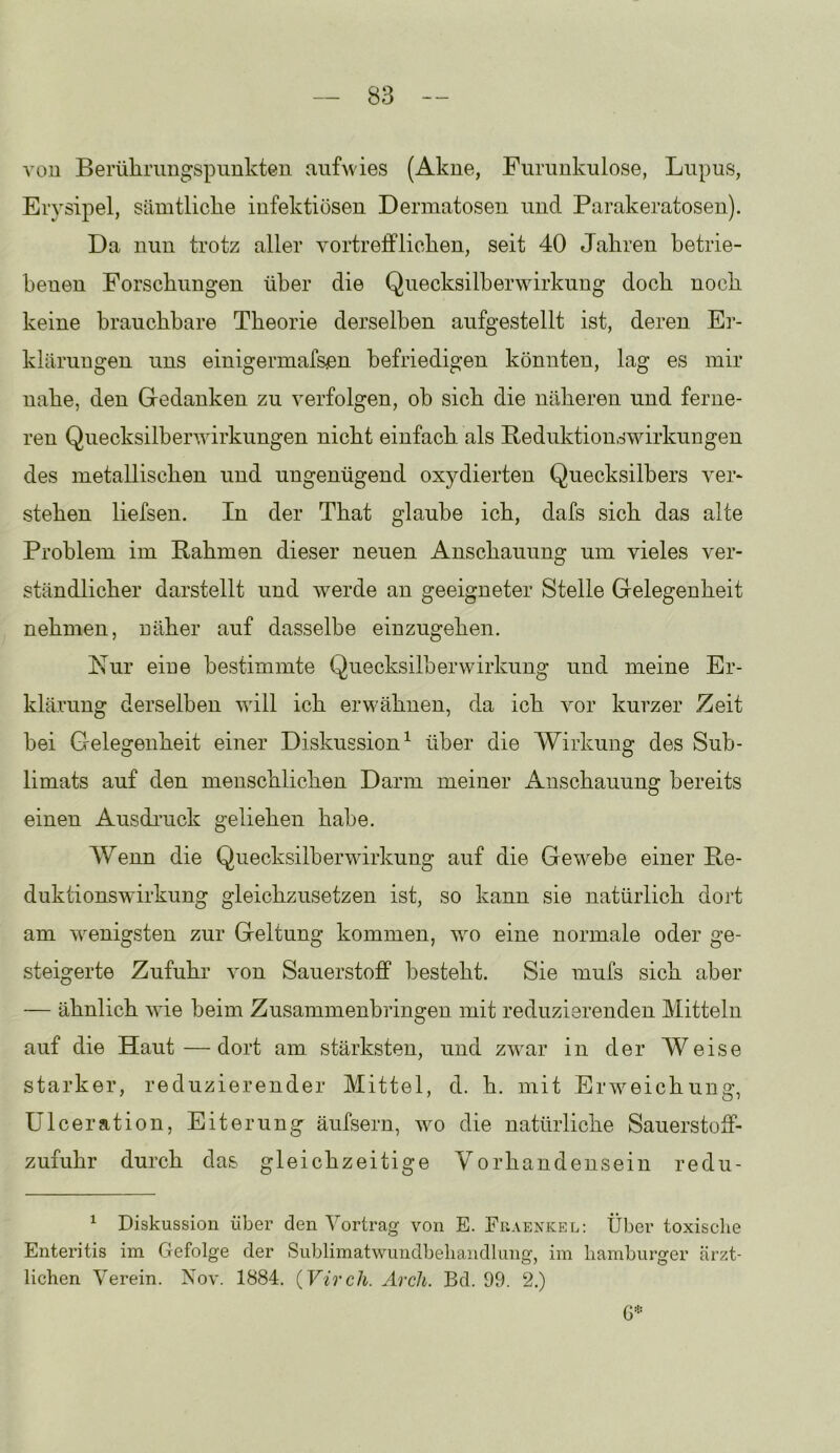 von Berülimngspimkten aufwies (Akne, Furunkulose, Lupus, Erysipel, sämtliclie infektiösen Dermatosen und Parakeratosen). Da nun trotz aller vortreff licken, seit 40 Jakren ketrie- benen Forsckungen über die Quecksilberwirkung dock nock keine brauckbare Tkeorie derselben aufgestellt ist, deren Er- klärungen uns einigermafsen befriedigen könnten, lag es mir nake, den Gedanken zu verfolgen, ob sick die näkeren und ferne- ren Quecksilberwirkungen nickt einfack als Peduktionswirkungen des metalliscken und ungenügend oxydierten Quecksilbers vei^ steken liefsen. In der Tkat glaube ick, dafs sick das alte Problem im Rakmen dieser neuen Ansekauung um vieles ver- ständlicker darstellt und werde an geeigneter Stelle Gelegenkeit nekmen, näker auf dasselbe einzugeken. Kur eine bestimmte Quecksilberwirkung und meine Er- klärung derselben will ick erwäknen, da ick vor kurzer Zeit bei Gelegenkeit einer Diskussion^ über die Wirkung des Sub- limats auf den menscklicken Darm meiner Ansekauung bereits einen Ausdi’uck geliehen kabe. Wenn die Quecksilberwirkung auf die Gewebe einer Pe- duktionswirkung gleickzusetzen ist, so kann sie natürlich dort am wenigsten zur Geltung kommen, wo eine normale oder ge- steigerte Zufuhr von Sauerstoff besteht. Sie mufs sick aber — ähnlich Avie beim Zusammenbringen mit reduzierenden Mitteln auf die Haut—dort am stärksten, und zwar in der Weise starker, reduzierender Mittel, d. k. mit Erweichung, Ulceration, Eiterung äufsern, avo die natürliche Sauerstoff- zufukr durch das gleichzeitige Vorhandensein redu- ^ Diskussion über den Vortrag von E. Fuaenkel; Über toxische Enteritis im Gefolge der Sublimatwundbeliandlung, im liamburger ärzt- lichen Verein. Nov. 1884. {Vircli. Arch. Bd. 99. 2.)
