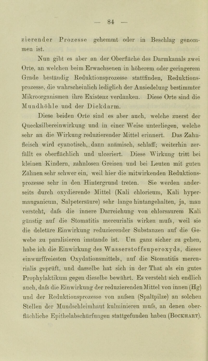 zierender Prozesse geliemrat oder in Beschlag genom- men ist. Nnn gibt es aber an der Oberfläche des Darmkanals zwei Orte, an welchen beim Erwachsenen in höherem oder geringerem Grade beständig Rednktionsprozesse stattfinden, Bediiktions- prozesse, die wahrscheinlich lediglich der Ansiedelung bestimmter Mikroorganismen ihre Existenz verdanken. Diese Orte sind die Mundhöhle und der Dickdarm. Diese beiden Orte sind es aber auch, welche zuerst der Quecksilhereinwirkung und in einer Weise unterliegen, welche sehr an die Wirkung reduzierender Mittel erinnert. Das Zahn- fleisch wird cyanotisch, dann anämisch, schlafi*; weiterhin zer- fällt es oberflächlich und ulceriert. Diese Wirkung tritt bei kleinen Kindern, zahnlosen Greisen und hei Leuten mit guten Zähnen sehr schwer ein, weil hier die mit wirkenden Beduktions- prozesse sehr in den Hintergrund treten. Sie werden ander- seits durch oxydierende Mittel (Kali chloricum, Kali hyper- manganicum, Salpetersäure) sehr lange hintangehalten, ja, man versteht, dafs die innere Darreichung von chlorsaurem Kali günstig auf die Stomatitis mercurialis wirken mufs. weil sie die deletäre Einwirkung reduzierender Substanzen auf die Ge- webe zu paralisieren imstande ist. Um ganz sicher zu gehen, habe ich die Einwirkung des Wasserstoffsuperoxyds, dieses einwurffreiesten Oxydationsmittels, auf die Stomatitis mercu- rialis geprüft, und dasselbe hat sich in der That als ein gutes Prophylaktikum gegen dieselbe bewährt. Es versteht sich endlich auch, dafs die Einwirkung der reduzierenden Mittel von innen (Hg) und der Bednktionsprozesse von aufsen (Spaltpilze) an solchen Stellen der Mundschleimhaut kulminieren mufs, an denen ober- flächliche Epithelabschürfungen stattgefunden haben (Bockhart).