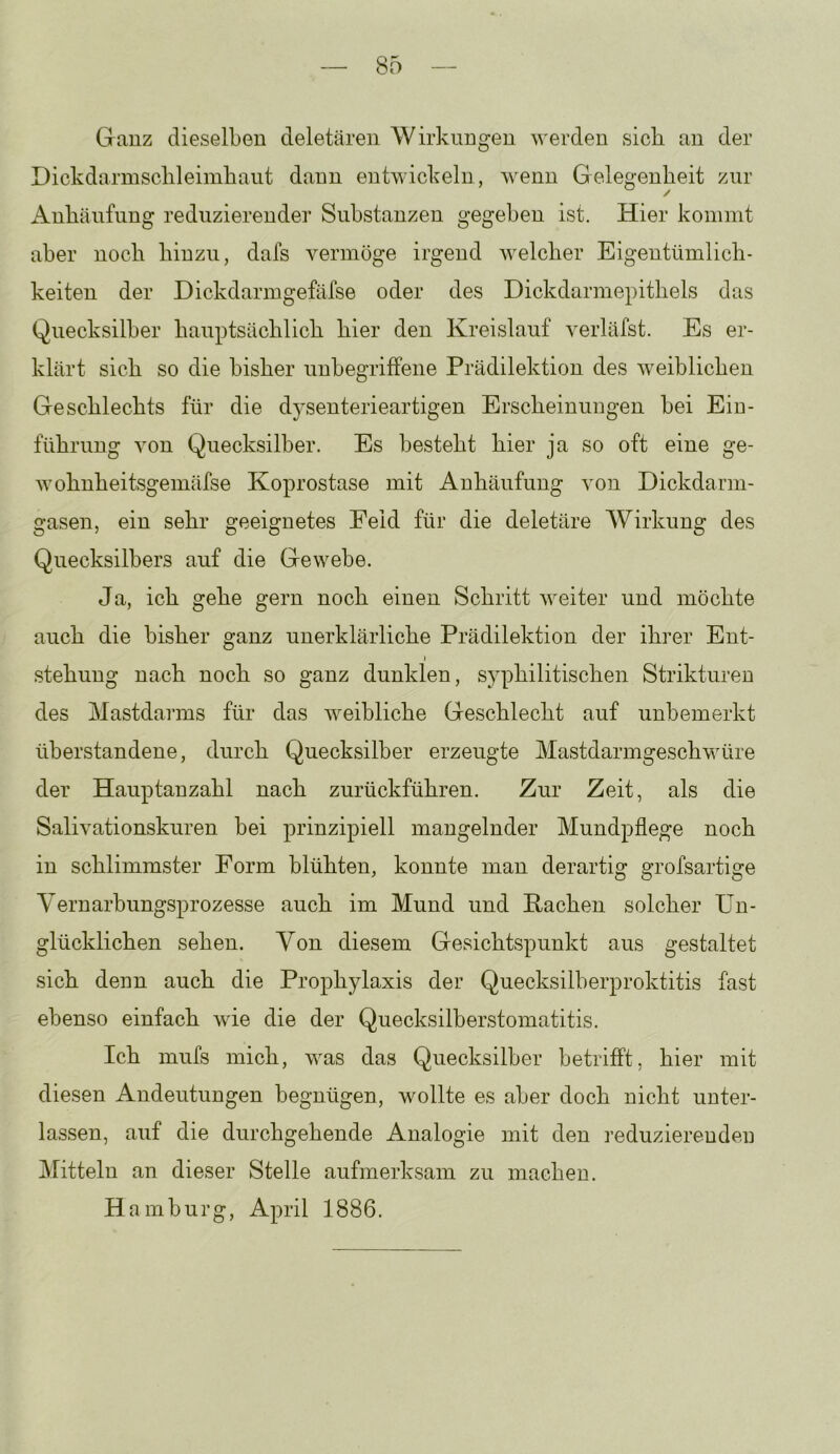 Ganz dieselben deletären Wirkungen werden sich nn der Dickdarinsclileimbant daun entwickeln, wenn Gelegenheit zur Anhäufung reduzierender Substanzen gegeben ist. Hier kommt aber noch hinzu, dafs vermöge irgend welcher Eigentümlich- keiten der Dickdarmgefäfse oder des Dickdarmepithels das Quecksilber hauptsächlich hier den Kreislauf verläfst. Es er- klärt sich so die bisher uubegriffene Prädilektion des weiblichen Geschlechts für die d}senterieartigen Erscheinungen bei Ein- führung von Quecksilber. Es besteht hier ja so oft eine ge- wohnheitsgemäfse Koprostase mit Anhäufung von Dickdarm- gasen, ein sehr geeignetes Feld für die deletäre Wirkung des Quecksilbers auf die Gewebe. Ja, ich gehe gern noch einen Schritt weiter und möchte auch die bisher ganz unerklärliche Prädilektion der ihrer Ent- stehung nach noch so ganz dunklen, syphilitischen Strikturen des Mastdarms für das weibliche Geschlecht auf unbemerkt überstandene, durch Quecksilber erzeugte Mastdarmgeschwüre der Hauptanzahl nach zurückführen. Zur Zeit, als die Salivationskuren bei prinzipiell mangelnder Mundpflege noch in schlimmster Form blühten, konnte man derartig grofsartige Yernarbungsprozesse auch im Mund und Pachen solcher Un- glücklichen sehen. Von diesem Gesichtspunkt aus gestaltet sich denn auch die Prophylaxis der Quecksilherproktitis fast ebenso einfach Avie die der Quecksilberstomatitis. Ich mufs mich, was das Quecksilber betrifft, hier mit diesen Andeutungen begnügen, wollte es aber doch nicht unter- lassen, auf die durchgehende Analogie mit den reduzierenden Mitteln an dieser Stelle aufmerksam zu machen. Hamburg, April 1886.