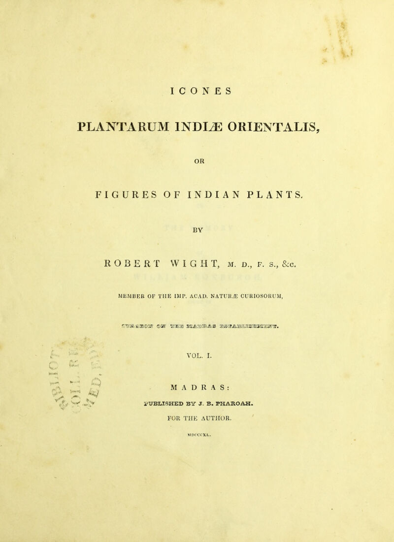 PLANTARUM INDLE ORIENTALIS. OR FIGURES OF INDIAN PLANTS. BY ROBERT WIGHT, m. d., f. s., Sec. MEMBER OF THE IMP. ACAD. NATURvE CURIOSORUM, VOL. I. o & & ■ tee** < J MADRAS: ^ ^ J •' , • .» PUBLISHED BY J B. PKASOAH. FOR THE AUTHOR. MDCCCXL.