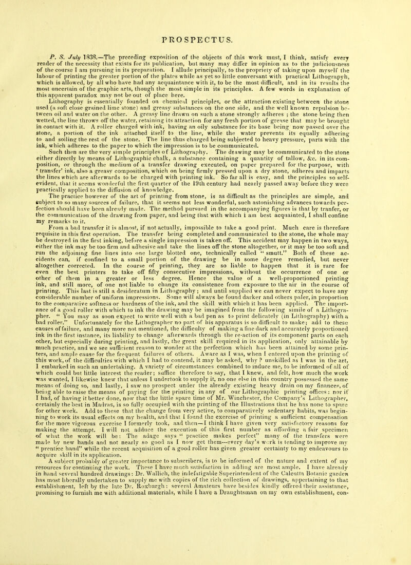 P. S. July 1838.—The preceding exposition of the objects of this work must, I think, satisfy every reader of the necessity that exists for its publication, but many may differ in opinion as to the judiciousness of the course I am pursuing in its preparation. I allude principally, to the propriety of taking upon myself the labour of printing the greater portion of the plates while as yet so little conversant with practical Lithograpyh, which is allowed, by all who have had any acquaintance with it, to be the most difficult, and in its results the most uncertain of the graphic arts, though the most simple in its principles. A few words in explanation of this apparent paradox may not be out of place here. Lithography is essentially founded on chemical principles, or the attraction existing between the stone used (a soft close grained lime stone) and greasy substances on the one side, and the well known repulsion be- tween oil and water on the other. A greasy line drawn on such a stone strongly adheres ; the stone being then wetted, the line throws off the water, retaining its attraction for any fresh portion of grease that may be brought in contact with it. A roller charged with ink, having an oily substance for its base being now passed over the stone, a portion of the ink attached itself to the line, while the water prevents its equally adhering to and soiling the rest of the stone. The line thus charged being subjected to heavy pressure, parts with the ink, which adheres to the paper to which the impression is to be communicated. Such then are the very simple principles of Lithography. The dtawing may be communicated to the stone either directly by means of Lithographic chalk, a substance containing a quantity of tallow, &c. in its com- position, or through the medium of a transfer drawing executed, on paper prepared for the purpose, with f transfer' ink, also a greasy composition, which on being firmly pressed upon a dry stone, adheres and imparts the lines which are afterwards to be charged with printing ink. So far all is easy, and the principles so self- evident, that it seems wonderful the first quarter of the 19th century had nearly passed away before they were practically applied to the diffusion of knowledge. The practice however of the art of printing from stone, is as difficult as the principles are simple, and subject to so many sources of failure, that it seems not less wonderful, such astonishing advances towards per- fection should have been already made. The method pursued in the accompanying figures is that by tranfer, or the communication of the drawing from paper, and being that with which i am best acquainted, I shall confine my remarks to it. From a bad transfer it is almost, if not actually, impossible to take a good print. Much care is therefore requisite in this first operation. The transfer being completed and communicated to the stone, the whole may be destroyed in the first inking, before a single impression is taken off. This accident may happen in two ways, either the ink may be too firm and adhesive and take the lines off the stone altogether, or it may be too soft and run the adjoining fine lines into one large blotted one, technically called  smutt. Both of these ac- cidents can, if confined to a small portion of the drawing be in some degree remedied, but never altogether corrected. In the course of printing, they are so liable to happen that it is rare for even the best printers to take off fifty consecutive impressions, without the occurrence of one or other of them in a greater or less degree. Hence the value of a well-proportioned printing ink, and still more, of one not liable to change its consistence from exposure to the air in the course of printing. This last is still a desideratum in Lithography ; and until supplied we can never expect to have any considerable number of uniform impressions. Some will always be found darker and others paler, in proportion to the comparative softness or hardness of the ink, and the skill with which it has been applied. The import- ance of a good roller with which to ink the drawing may be imagined from the following simile of a Lithogra- pher.  You may as soon expect to write well with a bad pen as to print delicately (in Lithography) with a bad roller. Unfortunately for the Lithographer no part of his apparatus is so difficult to make; add to these causes of failure, and many more not mentioned, the difficulty of making a fine dark and accurately proportioned ink in the first instance, its liability to change afterwards through the re-action of its component parts on each other, but especially during printing, and lastly, the great skill required in its application, only attainable by much practice, and we see sufficient reason to wonder at the perfection which has been attained by some prin- ters, and ample cause for the frequent failures of others. Aware as 1 was, when I entered upon the printing of this work, of the difficulties with which I had to contend, it may be asked, why ? unskilled as 1 was in the art, I embarked in such an undertaking. A variety of circumstances combined to induce me, to be informed of all of which could but little interest the reader; suffice therefore to say, that I knew, and felt, how much the work was wanted, I likewise knew that unless I undertook to supply it, no one else in this country possessed the same means of doing so, and lastly, 1 saw no prospect under the already existing heavy drain on my finances, of being able to raise the means of paying for the printing in any of our Lithographic printing offices : nor if I had, of having it better done, now that the little spare time of Mr. Winchester, the Company's Lithographer, certainly the best in Madras, is so fully occupied with the printing of the Illustrations that he has none to spare for other work. Add to these that the change from very active, to comparatively sedentary habits, was begin- ning to work its usual effects on my health, and that I found the exercise of printing a sufficient compensation for the more vigorous exercise I formerly took, aad then—I think I have given very satisfactory reasons for making the attempt. I will not adduce the execution of this first number as affording a fair specimen of what the work will be: The adage says  practice makes perfect many of the transfers were made by new hands and not nearly so good as I now get them—every day's work is tending to improve my  prentice hand while the recent acquisition of a good roller has given greater certainty to my endeavours to acquire skill in its application. A subject probably of greater importance to subscribers, is to be informed of the nature and extent of my resources for continuing the work. These I have much satisfaction in adding are most ample. I have already in hand several hundred drawings: Dr. Wallieh, the indefatigable Superintendent of the Calcutta Botanic gardera has most liberally undertaken to supply me with copies of the rich collection of drawings, appertaining to that establishment, left by the late Dr. Roxburgh: several Amateurs have besides kindly offered their assistance, promising to furnish me with additional materials, while I have a Draughtsman on my own establishment, con-