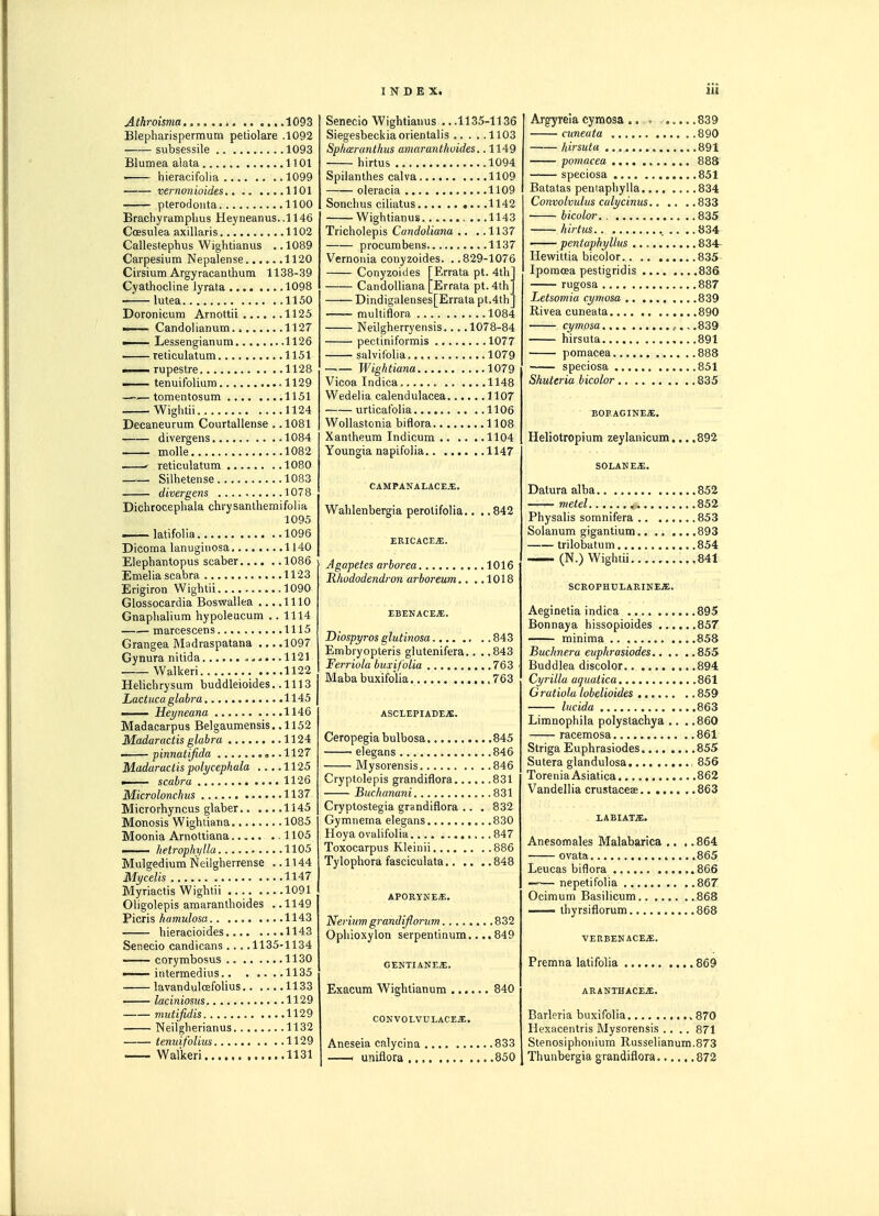 Athroisma ,. ....1093 Blepharispermum petiolare .1092 subsessile 1093 Blumea alata 1101 1 hieracifolia ..1099 vernon ioides 1101 pterodoiita 1100 Brachyramphus Heyneanus..ll46 Coesulea axillaris .1102 Callestepbus Wightianus .. 1089 Carpesium Nepalense 1120 Cirsium Argyracanthum 1138-39 Cyathocline lyrata 1098 —^— lutea 1150 Doronicum Arnottii 1125 — Candolianum. 1127 — Lessengianum 1126 reticulatum 1151 —— rupestre 1128 —— tenuitblium ,1129 —■■—tomentosum 1151 Wightii 1124 DecaneuTum Courtallense . .1081 divergens 1084 molle 1082 ' reticulatum 1080 Silhetense 1083 divergens 1078 Dichtocephala chrysanlhemifolia 1095 latifolia 1096 Dicoma lanuginosa 1140 Elephantopus scaber 1086 Emelia scabra 1123 Erigiron Wightii 1090 Glossocardia Boswallea ... .1110 Gnaphalium hypoleucum .. 1114 marcescens 1115 Grangea Madraspatana ... .1097 Gynura nitida .,.,...1121 Walked 1122 Helichrysum buddleioides ..1113 Lactuca glabra 1145 I Heyneana 1146 Madacarpus Belgaumensis.. 1152 Madaractis glabra 1124 '—pinnatifida ,..1127 Madaractis polycephala .... 1125 scabra 1126 Microlonchus 1137 Microrhyncus glaber 1145 Monosis Wightiaria 1085 Moonia Arnottiana 1105 —— hetrophyUa 1105 Mulgedium Neilgherrense ,.1144 Mycelis 1147 Myriactis Wightii 1091 Oligolepis amaranlhoides . .1149 Picris liamulosa 1143 hieracioides 1143 Senecio candicans ... .1135-1134 corymbosus 1130 — intermedius 1135 lavanduloefolius 1133 —- laciniosus 1129 mutifidis 1129 Neilgherianus 1132 tenuifolius 1129 —- Walkeri 1131 Senecio Wightianus .. .1135-1136 Siegesbeckiaoiientalis 1103 Spharanthus amaranthuides. .1149 hirtus 1094 Spilanthes calva 1109 oleracia 1109 Sonchus ciliatus 1142 Wightianus .1143 Tricholepis Candoliana .. . .1137 procumbens 1137 Vernonia conyzoides. ..829-1076 Conyzoides [Errata pt. 4tli CandoUiana [Errata pt. 4th Dindigalenses[Errata pt.4th multiflora 1084 Neilgherryensis 1078-84 pectiniformis 1077 salvifolia 1079 —— Wightiana 1079 Vicoa Indica 1148 Wedelia calendulacea 1107 urticatblia 1106 Wollastonia biflora 1108 Xantheum Indicum 1104 Youngia napifolia 1147 CAMPANALACE.I. Wahlenbergia perotifolia.. .. 842 ERICACEjE. Agapetes arborea 1016 Rlwdodendron arboreum.. ..1018 EBENACES;. Diospyros glutinosa 843 Embiyopteris glutenifera.. . .843 Ferriola buxifolia 763 Maba buxifolia ,, 763 ASCLEPIADE.S:. Ceropegiabulbosa 845 elegans 846 Mysorensis 846 Cryptolepis grandiflora 831 Buchanani 831 Cryptostegia grandiflora .. . 832 Gymnema elegans 830 Hoya ovalifolia 847 Toxocarpus Kleinii 886 Tylophora fasciculata 848 APORYNEiE. Neiium grandiflorum 832 Ophioxylon serpentinum.... 849 GENTIANES. Exacum Wightianum 840 CONVOLVULACEJ;. Aneseia calycina 833 —< uniflora 850 Argyreia cymosa ... 839 cuneata 890 kirsuta 891 pomacea 888 speciosa 851 Batatas pentaphylla 834 Convolvulus calycinus 833 bicolor. 835 hi7-ttis 834 —— pentaphyllus 834- Hewittia bicolor 835 Ipomosa pestigridis 836 rugosa 887 Letsomia cymosa 839 Rivea cuneata 890 cymosa .-., .839 hirsuta 891 pomacea 888 speciosa 851 Shuteria bicolor 835 BOFAGINE.a:. Heliotropium zeylanicum... .892 SOLANEfi. Datura alba 852 metel 852 Physalis somnifera 853 Solanum gigantium 893 trilobatum 854 — (N.) Wightii 841 SCROPHULARINE.E. Aeginetia indica 895 Bonnaya hissopioides 857 minima 858 Buchnera euphrasiodes 855 Buddlea discolor 894 Cyrilla aguaiica 861 Gratiola lobelioides 859 lucida 863 Limnophila polystachya .. . .860 racemosa 861 Striga Euphrasiodes 855 Sutera glandulosa , 856 Torenia Asiatica 862 Vandellia crustacese , .863 LABIATX. Anesomales Malabarica .. . .864 ovata 865 Leucas biflora 866 nepetifolia 867 Ocimum Basilicum 868 — ihyrsiflorum 868 VEREENACE.5:. Premna latifolia 869 ARANTHACE.S;. Barleria buxifolia 870 Hexacentris Mysorensis .... 871 Stenosiphoriium Russelianum.873 Thuubergia grandiflora 872