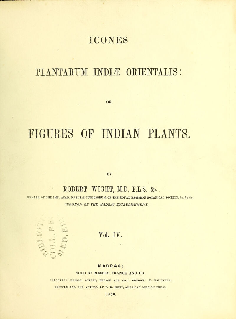 ICONES PLANTARUM INDLE OEIENTALIS: OR FIGURES OF INDIAN PLANTS. BY ROBERT WIGHT, M.D. F.L.S. &«. MEMBER OF THE IMP. ACAD. NATURAE CURIOSORUM, OF THE ROYAL RATISBON BOTANICAL SOCIETY, &c. &c.&c. SURGEON OF THE MADRAS ESTABLISHMENT. Yol, IV, MADRAS: SOLD BY MESSRS. FRANCK AND CO. CALCUTTA: MESSRS. OSTELL, LEPAGE AND CO.; LONDON: H. BAILLIERE. PRINTED FOR THE AUTHOR BY P. R. HUNT, AMERICAN MISSION PRESS. 1850.