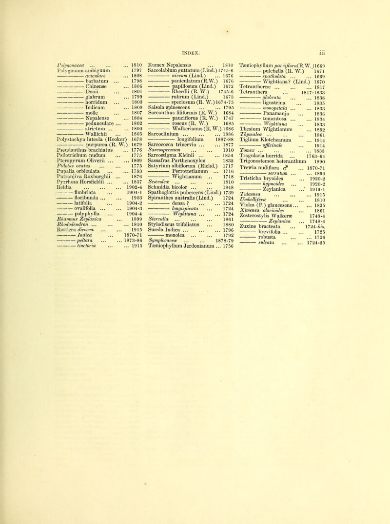 Polygonaeeae ... ... 1810 Polygonum ambiguum 1797 aviculare ... 1808 barbatum ... 1798 ■ Chinense ... 1806 Donii ... 1801 glabrum ... 1799 horridum ... 1803 Indicum ... 1808 — molle ... 1807 Nepalense ... 1804 pedunculare ... 1802 — strictum 1800 -Wallichii ... 1805 Polystachya luteola (Hooker) 1678 purpurea (R. W.) 1679 Pseudanthus brachiatus ... 1776 Psilotrichum nudum ... 1775 Pteropyrum Oliverii 1809 Ptilotus ovatus ... ... 1775 Pupalia orbiculata ... ... 1783 Putranjiva Roxburghii ... 1876 Pyrrhosa Horsfieldii 1857 Reidia 1902-4 flmbriata ... 1904-1 floribunda 1903 latifolia ... 1904-2 — ovalifolia 1904-3 polyphylla ... 1904-4 Rhamnus Zeylanica ... 1899 Rhododendron ... ... ... 1810 Rottlera dicocca 1915 Indica ... 1870-71 peltata 1873-86 tinctoria ... ... 1915 Rumex Nepalensis ... 1810 Saccolabium guttatum(Lind.) 1745-6 tiiveum (Lind.) ... 1676 paniculatum(R.W.) 1676 papillosum (Lind.) 1672 Rheedii (R. W.) 1745-6 rubrum (Lind.) 1673 speciosum (R. W.) 1674-75 Salsola spinescens 1795 Sarcanthus rlliformis (R. W.) 1684 pauciflorus (R. W.) 1747 roseus (R. W.) 1685 Walkerianus (R. W.) 1686 Sarcoclinium longifolium 18 1887-88 ... 1877 1910 ... 1854 1832 1717 1716 1718 1810 1848 Sarcococca trinervia Sarcospermum Sarcostigma Kleinii Sassafras Parthenoxylon Satyrium albiflorum (Riclid.) Perrottetianum ... Wightianum ... Sccevolea Schmidia bicolor Spathoglottis pubescens (Lind.) 1739 Spiranthes australis (Lind.) 1724 ... 1724 1724 ... 1724 1861 1880 ... 1796 1792 1878-79 1756 densa ? longispicata Wightiana . Sterculia Stylodiscus trifoliatus Suasda Indica ... monoica Symplocacex Tasniophyllum Jerdonianum. Taeniophylluni parviflora(R.W. J1669 puleheUa (R, W.) 1671 spaihulata 1669 Wightiana? (Lind.) 1670 Tetranthereae 1817 Tetranthera ... 1817-1833 glahrata 1838 ligustrina ... 1835 monopetala 1833 Panamanja ... 1836 tomentosa 1834 ■ Wightiana ... 1833 Thesium Wightianum ... 1852 Thymalea ... ... ... 1861 Tiglium Klotcheanum ... 1914 officinale ... 1914 Tomex ... ... ... ... 1833 Tragularia horrida ... 1763-64 Trigonostemon heteranthum 1890 Trewia nudiflora cf ... 1870-71 serratum ... ... 1890 Tristicha bryoides ... 1920-2 hypnoides ... 1920-2 Zeylanica 1919-1 Tulasnea ... ... ... 1915 Umbelliferce ... ... 1810 Violea (P.) glaucesens 1825 Ximenea olacioides ... 1861 Zosterostylis Walkera? 1748-4 Zeylanica ... 1748-4 Zuxine bracteata ... 1724-bis. brevifolia 1725 robusta ... ... 1726 — sulcata 1724-25