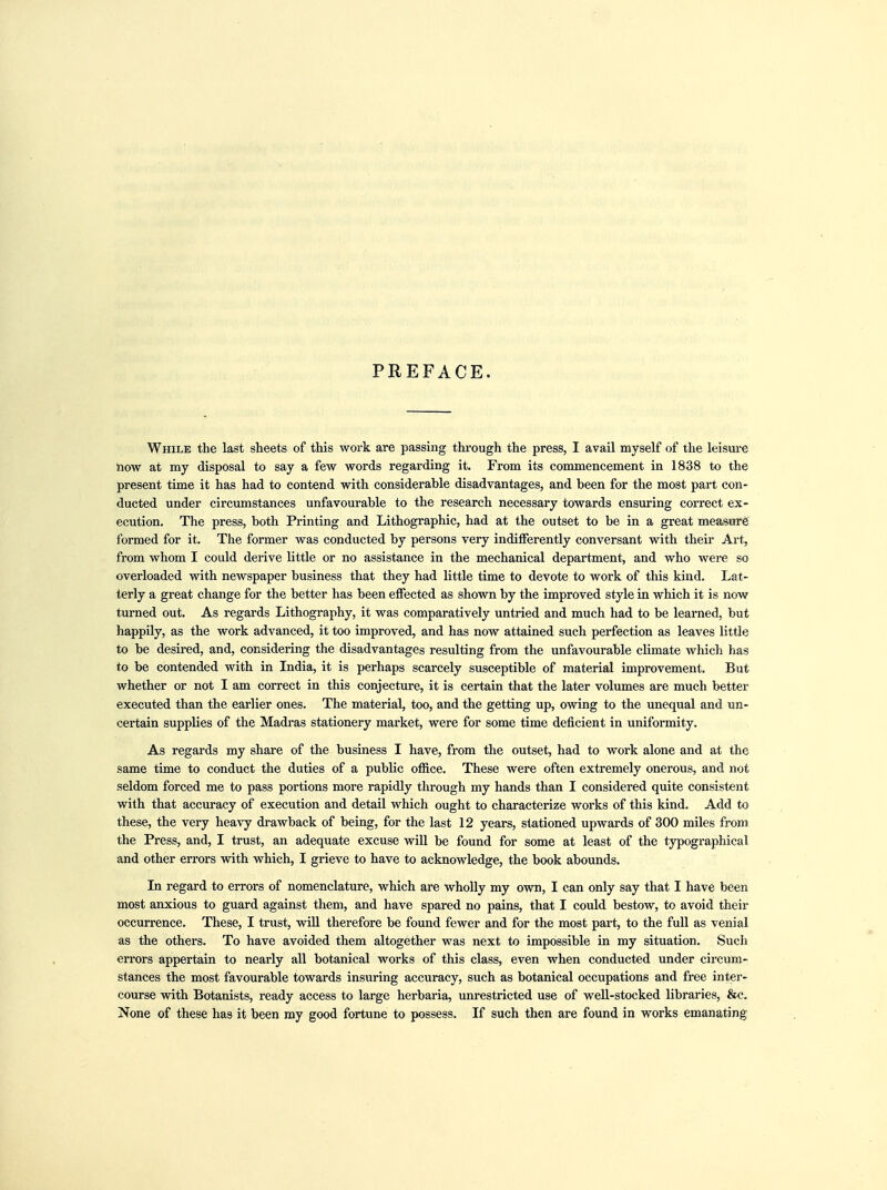 PREFACE. While the last sheets of this work are passing through the press, I avail myself of the leisure Slow at my disposal to say a few words regarding it. From its commencement in 1838 to the present time it has had to contend with considerable disadvantages, and been for the most part con- ducted under circumstances unfavourable to the research necessary towards ensuring correct ex- ecution. The press, both Printing and Lithographic, had at the outset to be in a great measure formed for it. The former was conducted by persons very indifferently conversant with their Art, from whom I could derive little or no assistance in the mechanical department, and who were so overloaded with newspaper business that they had little time to devote to work of this kind. Lat- terly a great change for the better has been effected as shown by the improved style in which it is now turned out. As regards Lithography, it was comparatively untried and much had to be learned, but happily, as the work advanced, it too improved, and has now attained such perfection as leaves little to be desired, and, considering the disadvantages resulting from the unfavourable climate which has to be contended with in India, it is perhaps scarcely susceptible of material improvement. But whether or not I am correct in this conjecture, it is certain that the later volumes are much better executed than the earlier ones. The material, too, and the getting up, owing to the unequal and un- certain supplies of the Madras stationery market, were for some time deficient in uniformity. As regards my share of the business I have, from the outset, had to work alone and at the same time to conduct the duties of a public office. These were often extremely onerous, and not seldom forced me to pass portions more rapidly through my hands than I considered quite consistent with that accuracy of execution and detail which ought to characterize works of this kind. Add to these, the very heavy drawback of being, for the last 12 years, stationed upwards of 300 miles from the Press, and, I trust, an adequate excuse will be found for some at least of the typographical and other errors with which, I grieve to have to acknowledge, the book abounds. In regard to errors of nomenclature, which are wholly my own, I can only say that I have been most anxious to guard against them, and have spared no pains, that I could bestow, to avoid their occurrence. These, I trust, will therefore be found fewer and for the most part, to the full as venial as the others. To have avoided them altogether was next to impossible in my situation. Such errors appertain to nearly all botanical works of this class, even when conducted under circum- stances the most favourable towards insuring accuracy, such as botanical occupations and free inter- course with Botanists, ready access to large herbaria, unrestricted use of well-stocked libraries, &c. None of these has it been my good fortune to possess. If such then are found in works emanating