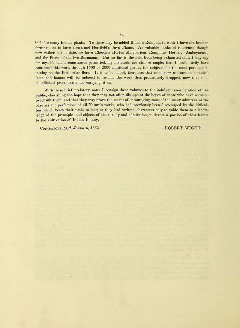 includes many Indian plants. To these may be added Blume's Rumphia (a work I have not been so fortunate as to have seen), and Horslield's Java Plants. As valuable books of reference, though now rather out of date, we have Rheede's Hortus Malabaricus, Rumphius' Herbar. Amboynense, and the Floras of the two Burmanns. But so far is the field from being exhausted that, I may say for myself, had circumstances permitted, my materials are still so ample, that I could easily have continued this work through 1500 or 2000 additional plates, the subjects for the most part apper- taining to the Peninsular flora. It is to be hoped, therefore, that some new aspirant to botanical fame and honors will be induced to resume the work thus prematurely dropped, now that such an efficient press exists for carrying it on. With these brief prefatory notes I consign these volumes to the indulgent consideration of the public, cherishing the hope that they may not often disappoint the hopes of those who have occasion to consult them, and that they may prove the means of encouraging some of the many admirers of the beauties and perfections of all Nature's works, who had previously been discouraged by the difficul- ties which beset their path, so long as they had written characters only to guide them to a know- ledge of the principles and objects of their study and admiration, to devote a portion of their leisure to the cultivation of Indian Botany. Coimbatore, 20th January, 1853. ROBERT WIGHT.