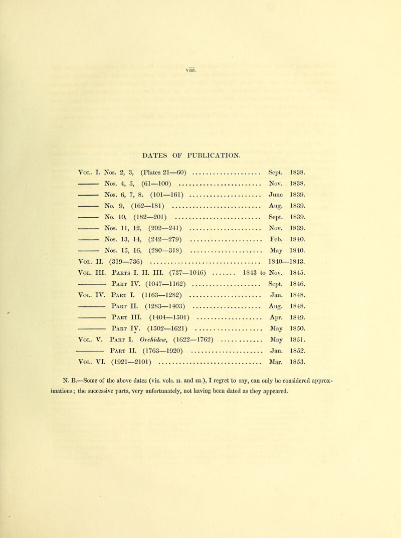 Vlll. DATES OF PUBLICATION. Vol. I. Nos. 2, 3, (Plates 21—60) Sept, 1838. Nos. 4, 5, (61—100) Nov. 1838. Nos. 6, 7, 8. (101—161) June 1839. No. 9, (162—181) Aug. 1839. No. 10, (182—201) Sept. 1839. Nos. 11, 12, (202—241) Nov. 1839. Nos. 13, 14, (242—279) Feb. 1840. Nos. 15, 16, (280—318) May 1840. Vol. II. (319—736) 1840—1843. Vol. III. Parts I. II. III. (737—1046) 1843 to Nov. 1845. Part IV. (1047—1162) Sept. 1846. Vol. IV. Part I. (1163—12S2) Jan. 1848. Part II. (1283—1403) Aug. 1848. Part III. (1404—1501) Apr. 1849. Part IV. (1502—1621) May 1850. Vol. V. Part I. Orchidea, (1622—1762) May 1851. Part II. (1763—1920) Jan. 1852. Vol. VI. (1921—2101) Mar. 1853. N. B.—Some of the above dates (viz. vols. n. and in.), I regret to say, can only be considered appr imations; the successive parts, very unfortunately, not having been dated as they appeared.