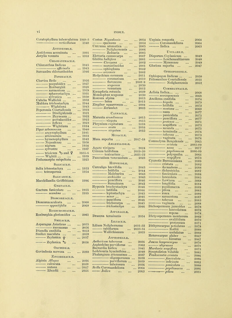 vi INDEX. Ceratophyllum tuberculatum 1948-3 verticillatum 1948 Antidesmete. Antidcsma acuminata 1991 Astylis venusta ... 1992 1^ II T AT> * VTTT 4 l1T7i 771 Chloranthus Indicus 1945 . officinalis ... 1945 Sarcandra chlorauthoides 1946 Pi PER ACE iE. Chavica Betle ... I ilO • peepuloidcS' ... 1927 Roxburghii 1928 sarroentos-a ... 2 929 -— _ —— spbccrostacnya ... 1931 sylvatica loon Cubeba AVallicliii ... 1932 Muldera trichostachya ... 1944 • —— Wightiana ... 1943 Peperomia Courtallensis ... 1923 Dindigulensis ... 1921 Heyneana ... ... 1922 • portulacoides ... 1990 reflexa ... 1923 Wightiana 1924 Piper arborescens ... 1940 argyropliyllum ... 19^-1 attenuatum ... 1933 ■ hymenophyllum 1942 Nepaulense ... 1938 ■ nigrum 1934 sylvestre ... 1937 „ +1*1^^1011111 inrl V — ■ 11 IUH Hill {J tlllVl -j. 1935-5 Wightii ... 1939 Pothomorphe subpeltata ... 1925 Salicaceje. Salix ichnostachya ... 1953 tetrosperma ... 1 J 04 Salic ari e/e. Macclellandia Griffitliiana 1996 GNETACEiE. Gnetum funiculare ... 1955 scandens ... 1955 DlOSCOREACEJG. Dioseorea aculeata ... 2060 opposilifulia 2060 RoXBURGHIACEJE. T?mrbnro,liin frlnrin'snirlpQ 2061 Smieaceje. Asparagus Asiaticus ... ... 2055 ■—racemosus 2056 Dianella ensifolia ... 2053 Smilax raaculata 2059 Zeylanica ^ ... 2057 Zeylanica *o 2058 Orchide^. Govindooia nervosa ... ... 2090 ZlNGlBERACE/E. Alpinia Allugas ... 2026 calcarata 2028 ■ nutans ... 2027 liheedii 2026 Costus Nepardensis 2014 speciosus 2014 Curcuma aromatica 2005 Neilgherrensis ... 2006 ■ Zedoaria 2005 Elettaria canna;carpa ... 2007 Globba bulhifera ... ... 2001 Careyana ... ... 2002 marantinoides ... 2001 ■ ophioglossa ... 2002 orixensis ... ... 2002 Hedychium cernuum ... 2011 coronarium ... 2010 flavescens ... 2008-9 scaposum ... 2030 venustum ... 2012 Ksempferia rotunda ... 2029 Monolophus scaposus ... 2030 Koscoea alpina ... 2013 ■ lutea 2013 Zingiber squarrosum 2004 Zerumbct ... 2003 Cannacejs. Maranta arundinacea ... 2015 ■ virgata ... 2015 Phrynium eapitatum ... 2016 ■ ovata 2016 : virgatum ... 2015 MUSACE/E. Musa superba ... ... 2017-18 Amaryllide^e. Agave vivipera 2024 Crinum latifoHum ... 2019-20 toxicarium .2021-22 Pancratium verecundum ... 2023 Hypoxide^e. Curculigo brevifolia ... 2043 —■ latifolia 2044 ■ Malabarica ... 2043 orcluoides ... ... 2043 pauciflora ... 2046 ■ ■ ■ Sumatrana ... 2042 Hypoxis brachystachya 2046 ■ latifolia ... 2044 leptostacbya ... 2045 ■—-minor... ... 2046 ■ •—pauciflora ... 2046 —■ trichocarpa ... 2045 trichostachya ... 3046 Asparage^se. Dracena terminatis ... 2054 LlLIACEiE. Lilium Neilgberrense 2031-32 tubiflorum ... 2033-34 Wallichianum ... 2035 AsPHODELEJE. Anthcricum tuberosum ... 2036 Aspbodelus- parvifloras ... 2062 Barnardia Indica 2041 Ledebouria hyacinthina... 2040 Plialangium attenuatum ... 2037 oligospermum ... 2038 parviflorum ... 2039 tuberosum ... 2036 Scilla Coromandeliana ... 2064 — Indica , 2063 Urginia congcsta .,, 2064 u 1 u 1111l 1 iv.il 11 lL 1111 Indica ... 2063 UvtJXAREiE. Disporum Ceylanicuni ... 2049 , . X/esclienaultianum 2048 -.' 1 > oO 1 1. 1 I. L ... 2049 Gloriosa superba ... , .. 2047 Ophiopozokeje. Uphiopogon Indicus ... .. 2050 Peliosanthes Courtallensis 2051 Neilglierrensis 2052 CoMMELYNACEjiE. A.clisia Indica ... 2068 ■ scorzogonensis ... 206S .Aneilema ensifolia ... 2074 hispid a 2079 , 1 <( f 1 fVvl Tci hi 1 HIM],t , , t m 2072 inOTltCETHZ ... ... 2069 •—■ nana ... .. 2077 ■ paniculata ... 2075 2077 ■ protensa ... 2071 scapiflora ... , .. 2073 —■ secunda ... 2075 terminalis ... .. 2076 —■ tuberosa ... 2073 vaginata .. 2076 Commclyna 13engalensis ... 2065 * cristata 2082-89 ■yiCtJid ... . .. 2077 ■ ■ papilionacea 2086-89 polyspatlia ... 2066 ■ scapijlora . . 2073 Cyanotis Burmanniana .. 2089 -■- ■- ciistata ... ... 2082 decumbens ... . 2088 ■ dichrotricha 2087 ■ — fascicnlata .... ,. . 2086 ■■— lanccolata ... 2085 ~— Ijawia,na ... . 3068 longifolia ... 2084 papilionacea . 2089 ■ pilosa ... ... 2083 ■ rosea . 2086 sarmentosa 2087 ■ tubcrosa ... , . 2083 vaginata . 2088 IDichosperixturn juncoides . 2078 lanceolatum 2078 ■ ■ repens 2078 Dictyospermum montanurn 2069 ovalifolium 2070 • piotensuni 2071 Dithyrocarpus petiolatus ,. . 2079 ■ lvoznii ... 2080 undulatus . 2088 Heterocarpus glaber 2067 hirsutus . 2067 Jimcus lamprocarpus 2078 uliyruosus . 2078 Murdania scapiflora 2073 Streptolirion volubile 2081 Tradescantia cristata 2086 ——■■ fascicidata ... 2086 imbricata 2082 paniculata ... 2080 papilionacea 2086 * pilosa 2083