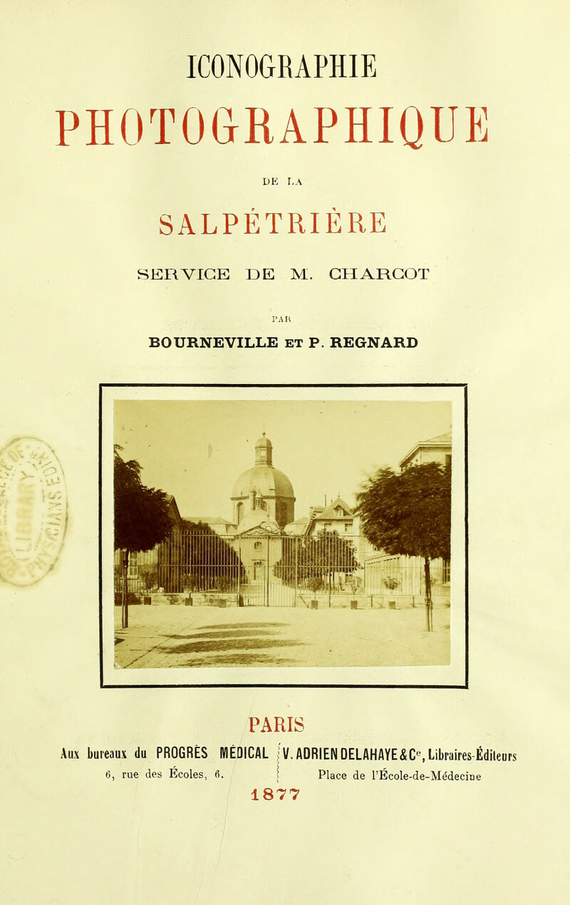 PHOTOGRAPHIQUE DE I,A SALPÉTRIERE SERVICE DE M. GH ARGOT BOURNEVILLE ET P. REGNARD PARIS Aux bureaux du PROGRÈS MÉDICAL jv.ADRIEN DELAHAYE&C^ Libraires-Éditeurs 6, rue des Ecoles, fi. \ Place de l'École-de-Médecine 1877