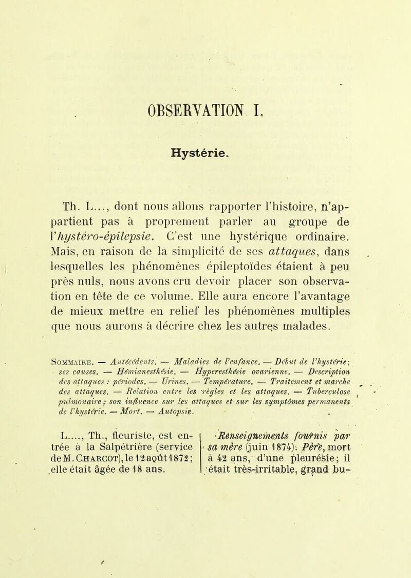 OBSERVATION L Hystérie. Th. L..., dont nous allons rapporter l'histoire, n'ap- partient pas à proprement parler au groupe de Vhystéro-épilepsie. C'est une hystérique ordinaire. Mais, en raison de la simplicité de ses attaques, dans lesquelles les phénomènes épileptoïdes étaient à peu près nuls, nous avons cru devoir placer son observa- tion en tête de ce volume. Elle aura encore l'avantage de mieux mettre en relief les phénomènes multiples que nous aurons à décrire chez les autres malades. Sommaire. — Aiitécifdents. — Maladies de l'enfance. — Déhit de l'hystérie; ses causes. — Hémianesthésie. — Hyperesthésie ovarienne. — Description des attaques : pô'iodes. — Urines. — Température. — Traitement et marche des attaques. — Relation entre les règles et les attaques. — Tuberculose pulmonaire ; son influence sur les attaques et sur les symptômes permanents de l'hystérie. — Mort. — Autopsie. L...., Th., fleuriste, est en- trée à la Salpétrière (service de M. Gharcot), le 12 août 18^72 ; elle était âgée de 18 ans. Renseignements foufnis par ■■ sa mère (juin 1874)-. Pèr'e, mort à 42 ans, d'une pleuréàie; il était très-irritable, grand bu-