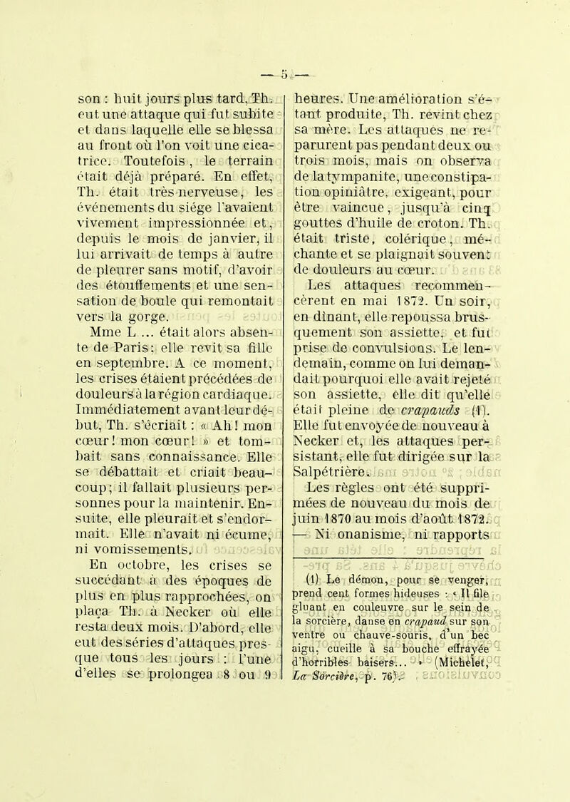 son : huit jours plus tard. Th. eut une attaque qui fut subite et dans laquelle elle se blessa au front où l'on voit une cica- trice. Toutefois , le terrain était déjà préparé. En etTet, Th. était très nerveuse, les événements du siège l'avaient vivement impressionnée et, depuis le mois de janvier, il lui arrivait de temps à autre de pleurer sans motif, d'avoir des étouffements et une sen- sation de boule qui remontait vers la gorge. Mme L ... était alors absen- te de Paris: elle revit sa fille en septembre. A ce moment, les crises étaient précédées de douleurs à la région cardiaque. Immédiatement avant leurdé- but, Th. s'écriait ; « Ah! mon cœur! mon cœur! » et tom- bait sans connaissance. Elle se débattait et criait beau- coup; il fallait plusieurs per- sonnes pour la maintenir. En- suite, elle pleurait et s'endor- mait. Elle n'avait ni écume, ni vomissements. En octobre, les crises se succédant à des époques de plus en plus rapprochées, on plaça Th. à Necker où elle resta deux mois. D'abord, elle eut des séries d'attaques pres- que tous les jours : l'une d'elles se -prolongea . 8 ou 9 heures. Une amélioration s'é- tant produite, Th. revint chez: sa mère. Les attaques ne re- ' parurent pas pendant deux ou trois mois, mais on observa de latympanite, une constipa- tion opiniâtre, exigeant, pour être vaincue, jusqu'à cintj gouttes d'huile de croton. Th. était triste, colérique, mé- chante et se plaignait souveni de douleurs au cœur. : i i > ; Les attaques recommèii- cèrent en mai 1872. Un soir, en dînant, elle repoussa brus- quement son assiette, et fut prise de convulsions. Le len- demain, comme on lui deman- dait pourquoi elle avait rejeté . son assiette, elle dit qu'elle - était pleine de crapauds (1). Elle fut envoyée de nouveau à Necker et, les attaques per- P sistant, elle fut dirigée sur la..'; Salpétrière. . .::Jou; rudsi'î Les règles ont été^- suppfî- mées de nouveau du mois de juin 1870 au mois d'août 1872. q, ■— Ni onanisme, ni rapports a (l) Le démon, pour se vengerj n prend cent formes hideuses : « Il file j^, gluant en couleuvre sur le sein de la sorcière, danse en crapaud sur son ventre ou chauve-souris, d'un bec aigu, cueille à sa bouche effrayée d'horriWes- baisers-... • - (Michèlet,