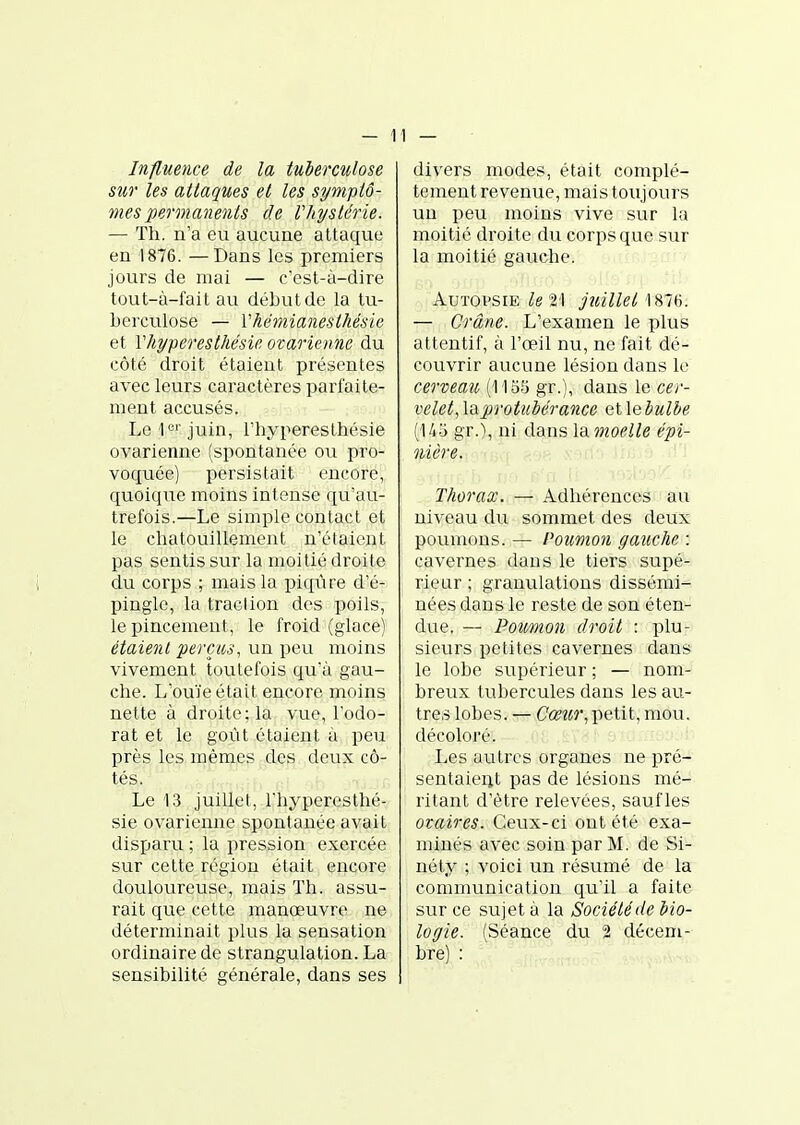 Influence de la tuberculose sur les attaques et les symptô- mes permanents de Vhystérie. — Th. n'a eu aucune attaque en 1876. —Dans les premiers jours de mai — c'est-à-dire tout-à-fait au début de la tu- berculose — Vhémianesthésie et Vhyperesthésic ovarienne du côté droit étaient présentes avec leurs caractères parfaite- ment accusés. Le ic' juin, l'hyperesthésie ovarienne (spontanée ou pro- voquée) persistait encore, quoique moins intense qu'au- trefois.—Le simple contact et le chatouillement n'élaicnt pas sentis sur la moitié droite du corps ; mais la piqûre d'é- pingle, lu traclion des poils, le pincement, le froid (glace) étaient perçus, un i)eu moins vivement toutefois qu'à gau- che. L'ouïe était encore moins nette à droite; la vue, l'odo- rat et le goût étaient à peu près les mêmes des deux cô- tés. Le 13 juillet, Thyperesthé- sie ovarienne spontanée avait disparu ; la pression exercée sur cette région était encore douloureuse, mais Th. assu- rait que cette manœuvre ne déterminait plus la sensation ordinaire de strangulation. La sensibilité générale, dans ses divers modes, était complè- tement revenue, mais toujours un peu moins vive sur la moitié droite du corps que sur la moitié gauche. AuTOVSiE 21 juillet 1876. — Crâne. L'examen le plus attentif, à l'œil nu, ne fait dé- couvrir aucune lésion dans le cerveau (113.5 gr.), dans le cer- velet, la protubérance et \ebulbe (145 gr.), ni dans la moelle épi- nière. Thorax. — Adhérences au niveau du sommet des deux poumons. — Poumon gatiche : cavernes dans le tiers supé- rieur ; granulations dissémi- nées dans le reste de son éten- due. — Poumon droit : plu- sieurs petites cavernes dans le lobe supérieur ; — nom- breux tubercules dans les au- tres lobes. — Cœîir,-petit, mou, décoloré. Les autres organes ne pré- sentaieijt pas de lésions mé- ritant d'être relevées, sauf les ovaires. Ceux-ci ont été exa- minés avec soin par M. de Si- néty ; voici un résumé de la commvinication qu'il a faite sur ce sujet à la Société de bio- logie. (Séance du 2 décem- bre) :