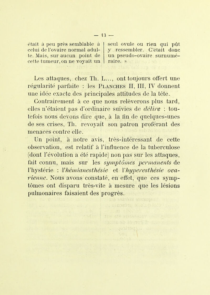 était à peu près semblable à celui de l'ovaire normal adul- te. Mais, sur aucun point de celte tumeur, on ne voyait un seul ovule ou rien qui pût y ressembler. C'était donc un pseudo-ovaire surnumé- raire. » Les attaques, chez Th. L..., ont toujours otfert une régularité parfaite : les Planches II, III, IV donnent une idée exacte des principales attitudes de la tête. Contrairement à ce que nous relèverons plus tard, elles n'étaient pas d'ordinaire suivies de délire : tou- tefois nous devons dire que, à la fln de quelques-unes de ses crises. Th. revoyait son patron proférant des menaces contre elle. Un point, à notre avis, très-intéressant de cette observation, est relatif à l'influence de la tuberculose (dont l'évolution a été rapide) non pas sur les attaques, fait connu, mais sur les symptômes permanents de l'hystérie : Vhémianesthésie et Vhypevesthésie ova- rienne. Nous avons constaté, en effet, que ces symp- tômes ont disparu très-vite à mesure que les lésions pulmonaires faisaient des progrès.