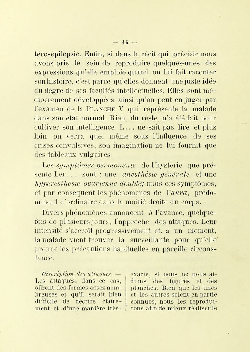 téro-épilepsie. Enfin, si dans le récit qui précède nous avons pris le soin de reproduire quelques-unes des expressions qu'elle emploie quand on lui fait raconter sonhistoire, c'est parce qu'elles donnent unejuste idée du degré de ses facultés intellectuelles. Elles sont mé- diocrement développées ainsi qu'on peut en juger par l'examen de la Planche V qui représente la malade dans son état normal. Rien, du reste, n'a été fait pour cultiver son intelligence. L... ne sait pas lire et plus loin on verra que, même sous l'influence de ses crises convulsives, son imagination ne lui fournit que des tableaux vulgaires. heîi symptômes permanents de l'hystérie que pré- sente Ler... sont : une anestliésie générale et une hyperesthésie ovarienne double; mais ces symptômes, et par conséquent les phénomènes de Vaura, prédo- minent d'ordinaire dans la moitié droite du coi'ps. Divers phénomènes annoncent à l'avance, quelque- fois de plusieurs jours, rap})roche des attaques. Leur intensité s'accroît progressivement et, à un moment, la malade vient trouver la surveillante pour qu'elle' prenne les précautions habituelles en pareille circons- tance. Description des attaques. — I,es attaques, dans ce cas, offrent des formes assez nom- breuses et qu'il serait bien difficile de décrire claire- ment et d'une manière très- exacte, si nous ne nous ai- dions des figures et des planches. Bien que les unes et les autres soient en partie connues, nous les reprodui- rons afin de mieux réaliser le