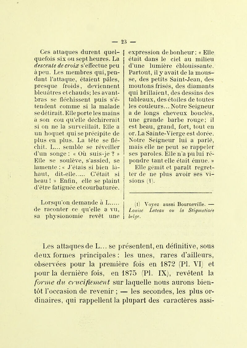 Ces attaques durent quel- | quefois six ou sept heures. La descente de croix s'effectue peu à peu. Les membres qui, pen- dant l'attaque, étaient pâles, presque froids, deviennent bleuâtres etchauds; les avant- bras se fléchissent puis s'é- tendent comme si la malade se détirait. Elle porte les mains à son cou qu'elle déchirerait si on ne la surveillait. Elle a un hoquet qui se précipite de plus en plus. La tète se flé- chit. L... semble se réveiller d'un songe : « Où suis-je ? » Elle se soulève, s'assied, se lamente : « J elais si bien là- haut, dit-elle C'était si beau ! « Enfin, elle se plaint d'être fatiguée et courbaturée. Lorsqu'on demande à L de raconter ce qu'elle a vu, sa physionomie revêt une I expression de bonheur :« Elle était dans le ciel au milieu d'une lumière éblouissante. Partout, il y avait de la mous- se, des petits Saint-Jean, des moutons frisés, des diamants qui brillaient, des dessins des tableaux, des étoiles de toutes les couleurs... Notre Seigneur a de longs cheveux bouclés, une grande barbe rouge; il est beau, grand, fort, tout en or. La Sainte-Vierge est dorée. Notre Seigneur lui a parlé, mais elle ne peut se rappeler ses paroles. Elle na pu lui ré- pondre tant elle était émue. » Elle gémit et parait regret- ter de ne plus avoir ses vi- sions (1). (l) Voyez aussi Bourneville. — Louise Lateau ou la Stiffmatisée belge. Les attaques de L... se présentent, en définitive, sous deux formes principales : les unes, rares d'ailleurs, observées pour la première fois en 1872 (Pl. VI) et pour la dernière fois, en 1875 (Pl. IX), revêtent la forme du crucifiement sur laquelle nous aurons bien- tôt l'occasion de revenir ; — les secondes, les plus or- dinaires, qui rappellent la plupart des caractères assi-