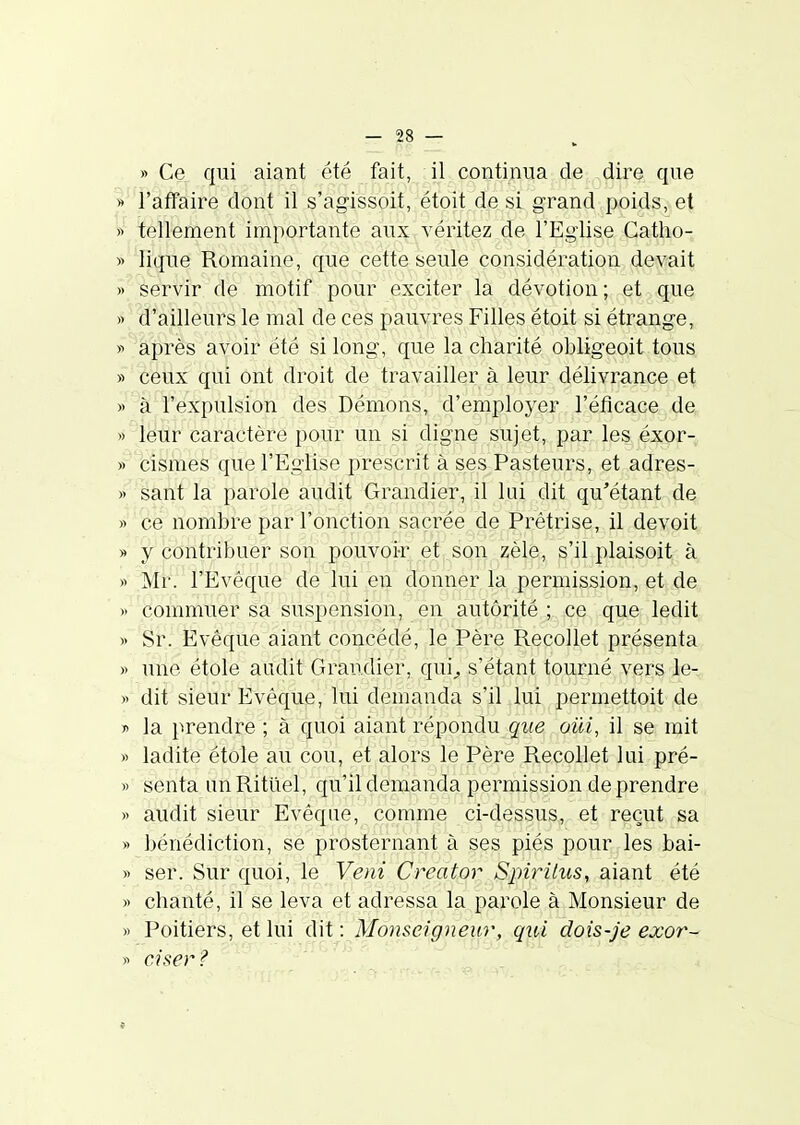 » Ce qui aiant été fait, il continua de dire que » l'affaire dont il s'agissoit, étoit de si grand poids, et « tellement importante aux véritez de l'Eglise Catho- » lique Romaine, que cette seule considération devait » servir de motif pour exciter la dévotion ; et que » d'ailleurs le mal de ces pauvres Filles étoit si étrange, y après avoir été si long, que la charité obligeoit tous » ceux qui ont droit de travailler à leur délivrance et » à l'expulsion des Démons, d'employer l'éficace de » leur caractère pour un si digne sujet, par les éxor- » cismes que l'Eglise prescrit à ses Pasteurs, et adres- » sant la parole audit Grandier, il lai dit qu'étant de » ce nombre par l'onction sacrée de Prêtrise, il devoit » y contribuer son pouvoi-r et,,SQn ,zél^^ s'il plaisoit à « Mr. l'Evêque de lui en donner la permission, et de » commuer sa suspension, en autorité ; ce que ledit » Sr. Evêque aiant concédé, le Père Recollet présenta » une étole audit Grandier, qui^ s'étant tourné vers le- » dit sieur Evêque, lui demanda s'il lui permettoit de y> la prendre ; à quoi aiant répoïidn que oui, il se mit » ladite étole aU cou, et alors le Père Recollet lui pré- » senta un Rituel, qu'il demanda permission de prendre » audit sieur Evêque, comme ci-dessus, et reçut sa » bénédiction, se prosternant à ses piés pour les bai- » ser. Sur quoi, le Veni Creator Spirilus, aiant été » chanté, il se leva et adressa la parole à Monsieur de » Poitiers, et lui dit : Monseigneur, qui dois-je exor- » Cl ser? ; „