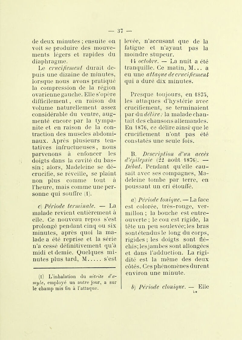 — ai- de deux minutes ; ensuite on voit se produire des mouve- ments légers et rapides du diaphragme. Le crucifiement durait de- puis une dizaine de minutes, lorsque nous avons pratiqué la compression de la région ovarienne gauche. Elle s'opère difficilement, en raison du volume naturellement assez considérable du ventre, aug- menté encore par la tympa- nite et en raison de la con- traction des muscles abdomi- naux. Après plusieurs ten- tatives infructueuses, nous parvenons à enfoncer les doigts dans la cavité du bas- sin ; alors, Madeleine se dé- crucifie, se réveille, se plaint non plus comme tout à l'heure, niais comme une per- sonne qui soutfre (i). c) Période terminale. — La malade revient entièrement à elle. Ce nouveau repos s'est prolongé pendant cinq ou six minutes, après quoi la ma- lade a été reprise et la série n'a cessé définitivement qu'à midi et demie. Quelques mi- nutes plus tard, M s'est (l) L'inhalatioQ du nitrite ffa- myle, employé un autre jour, a sur levée, n'accusant que de la fatigue et n'ayant pas la moindre stupeur. '14 octobre. — La nuit a été tranquille. Ce matin. M... a eu une attaque de crucifiement qui a duré dix minutes. Presque toujours, en 1875, les attaques cl'hystérie avec crucifiement, se terminaient par dufM/re.- la malade chan- tait des chansons allemandes. En 1876, ce délire ainsi-que le crucifiement n'ont pas été constatés une seule fois. B. Description d'un accès d'éjiilepsie (22 août 1876). — Début. Pendant qu'elle cau- sait avec ses compagnes, Ma- deleine tombe par terre, en poussant un cri étouffé. a) Période tonique. — La face est colorée, très-rouge, ver- millon ; la bouche est entre- ouverte ; le cou est rigide, la tête un peu soulevée; les bras sontétendusle long du corps, rigides ; les doigts sont flé- chis; lesjambes sont allongées et dans l'adduction. La rigi- dité est la même des deux côtés. Ces phénomènes durent environ une minute.