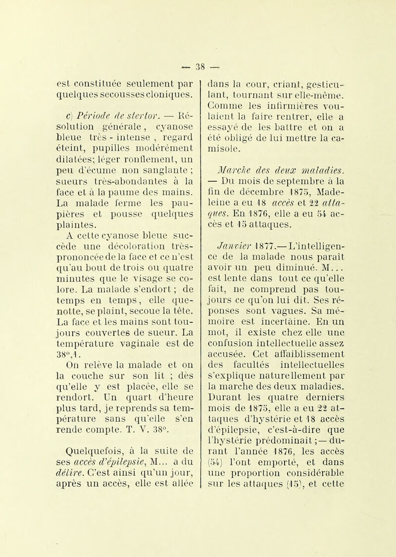 est constituée seulement par quelques secousses cloniques. c) Période de sterlor. ■— Ré- solution générale, cyanose bleue très - intense , regard éteint, pupilles modérément dilatées; léger ronflement, un peu d'écume non sanglante ; sueurs très-abondantes à la face et à la paume des mains. La malade ferme les pau- pières et pousse quelques plaintes. A cette cyanose bleue suc- cède une décoloration très- prononcée cle la face et ce n'est qu'au bout de trois ou quatre minutes que le visage se co- lore. La malade s'endort ; de temps en temps, elle que- notte, se plaint, secoue la tète. La face et les mains sont tou- jours couvertes de sueur. La température vaginale est de 38'\1. On relève la malade et on la couche sur son lit ; dès qu'elle y est placée, elle se rendort. Un quart d'heure plus tard, je reprends sa tem- pérature sans qu'elle s'en rende compte. T. V. 38°. Quelquefois, à la suite de ses accès d'épïlepsie^ M... a du délire. C'est ainsi qu'un jour, après un accès, elle est allée dans la cour, criant, gesticu- lant, tournant sur elle-même. Comme les inlirmières vou- laient la faire rentrer, elle a essayé cle les battre et on a été obligé de lui mettre la ca- misole. Marche des deux maladies. — Du mois de septembre à la fin de décembre 1875, Made- leine a eu 18 accès et 22 atta- qîies. En 1876, elle a eu 54 ac- cès et 15 attaques. Janvier 1877.— L'intelligen- ce de la malade nous parait avoir un peu diminué. M... est lente dans tout ce qu'elle fait, ne comprend pas tou- jours ce qu'on lui dit. Ses ré- ponses sont vagues. Sa mé- moire est incertaine. En un mot, il existe chez elle une confusion intellectuelle assez accusée. Cet affaibhssement des facultés intellectuelles s'explique naturellement par la marche des deux maladies. Durant les quatre derniers mois de 1875, elle a eu 22 at- taques d'hystérie et 18 accès d'épilepsie, c'est-à-dire que l'hystérie prédominait ;— du- rant l'année 1876, les accès (54) l'ont emporté, et dans une proportion considérable sur les attaques (15,\ et cette