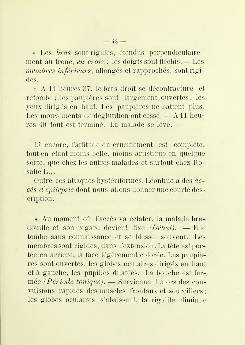 « Les bras sont rigides, étendus perpendiculaire- ment au tronc, e7i croix; les doigts sont fléchis. —Les membres inférieurs, allongés et rapprochés, sont rigi- des. » A 11 heures 37, le hras droit se décontracture et retomhe ; les paupières sont largement ouvertes, les yenx dirigés en haut. Les paupières ne hattent plus. Les mouvements de déglutition ont cessé. — Ail heu- res 40 tout est terminé. La malade se lève. » Là encore, l'attitude du crucifiement est complète, tout en étant moins helle, moins artistique en quelque sorte, que chez les autres malades et surtout chez Ro- ;salie L... Outre ces attaques hystériformes, Léontine a des ac- cès d'é2)iîepsie dont nous allons donner une courte des- cription. « Au moment où l'accès va éclater, la malade bre- douille et son regard devient fixe (Début). — Elle tombe sans connaissance et se blesse souvent. Les membres sont rigides, dans l'extension. La tête est por- tée en arrière, la face légèrement colorée. Les paupiè- res sont ouvertes, les globes oculaires dirigés en haut et à gauche, les pupilles dilatées. La bouche est fer- mée (Période toniquej. — Surviennent alors des con- vulsions rapides des muscles frontaux et sourciliers ; les globes oculaires s'abaissent, la rigidité diminue