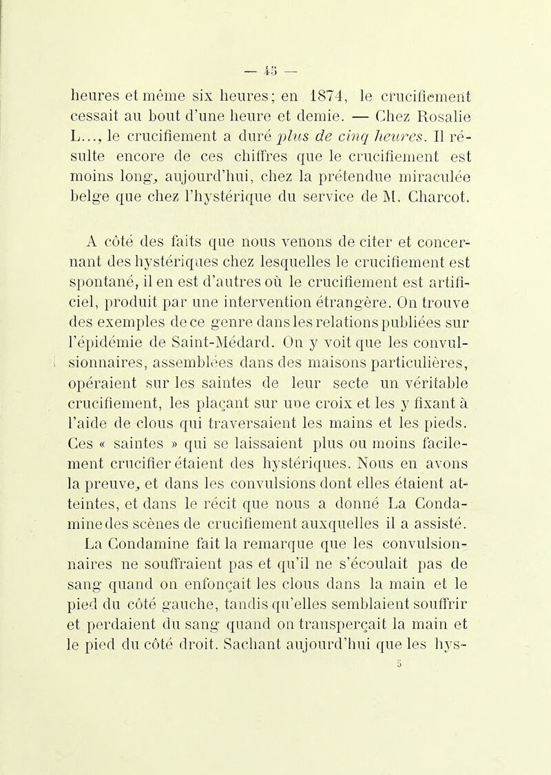 heures et même six heures; en 1874, le crucifiement cessait au hout d'une heure et demie. — Chez Rosalie L..., le crucifiement a duré plus de cinq heures. Il ré- sulte encore de ces chilfres que le crucifiement est moins long-j aujourd'hui, chez la prétendue miraculée belge que chez l'hystérique du service de M. Charcot. A côté des faits que nous venons de citer et concer- nant des hystériques chez lesquelles le crucifiement est spontané, il en est d'autres où le crucifiement est artifi- ciel, produit par une intervention étrangère. On trouve des exemples de ce genre dans les relations publiées sur l'épidémie de Saint-Médard. On y voit que les convul- sionnaires, assemblées dans des maisons particulières, opéraient sur les saintes de leur secte un véritable crucifiement, les plaçant sur une croix et les y fixant à l'aide de clous qui traversaient les mains et les pieds. Ces « saintes » qui se laissaient plus ou moins facile- ment crucifier étaient des hystériques. Nous en avons la preuve^ et dans les convulsions dont elles étaient at- teintes, et dans le récit que nous a donné La Conda- minedes scènes de crucifiement auxquelles il a assisté. La Condamine fait la remarque que les convulsion- naires ne souffraient pas et qu'il ne s'écoulait pas de sang quand on enfonçait les clous dans la main et le pied du côté gauche, tandis qu'elles semblaient souffrir et perdaient du sang quand on transperçait la main et le pied du côté droit. Sachant aujourd'hui que les hys-