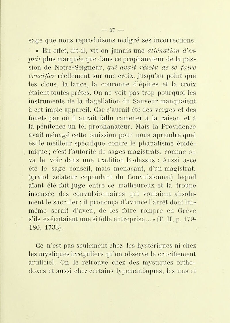 sage que nous reproduisons malgré ses incorrections. « En effet, dit-il, vit-on jamais une aliénation d'es- prit plus marquée que dans ce prophanateur de la pas- sion de Notre-Seig'neur, qui avait résolu de se faire crucifier réellement sur une croix, jusqu'au point que les clous, la lance, la couronne d'épines et la croix étaient toutes prêtes. On ne voit pas trop pourquoi les instruments de la flagellation du Sauveur manquaient à cet impie appareil. Car c'aurait été des verges et des fouets par où il aurait fallu ramener à la raison et à la pénitence un tel prophanateur. Mais la Providence avait ménagé cette omission pour nous aprendre quel est le meilleur spécifique contre le phanatisme épidé- mique ; c'est l'autorité de sages magistrats, comme on va le voir dans une tradition là-dessus : Aussi a-ce été le sage conseil, mais menaçant, d'un magistrat, (grand zélateur cependant du Convulsionnât) lequel aïant été fait juge entre ce malheureux et la troupe insensée des convulsionnaires qui voulaient absolu- ment le sacrifier ; il prononça d'avance l'arrêt dont lui- même serait d'aveu, de les faire rompre en Grève s'ils exécutaient une si folle entreprise...» (T. II, p. 179- 180, 1733). Ce n'est pas seulement chez les hystériques ni chez les mystiques irréguliers qu'on observe le crucifiement artificiel. On le retrouve chez des mystiques ortho- doxes et aussi chez certains lypémaniaques, les uns et