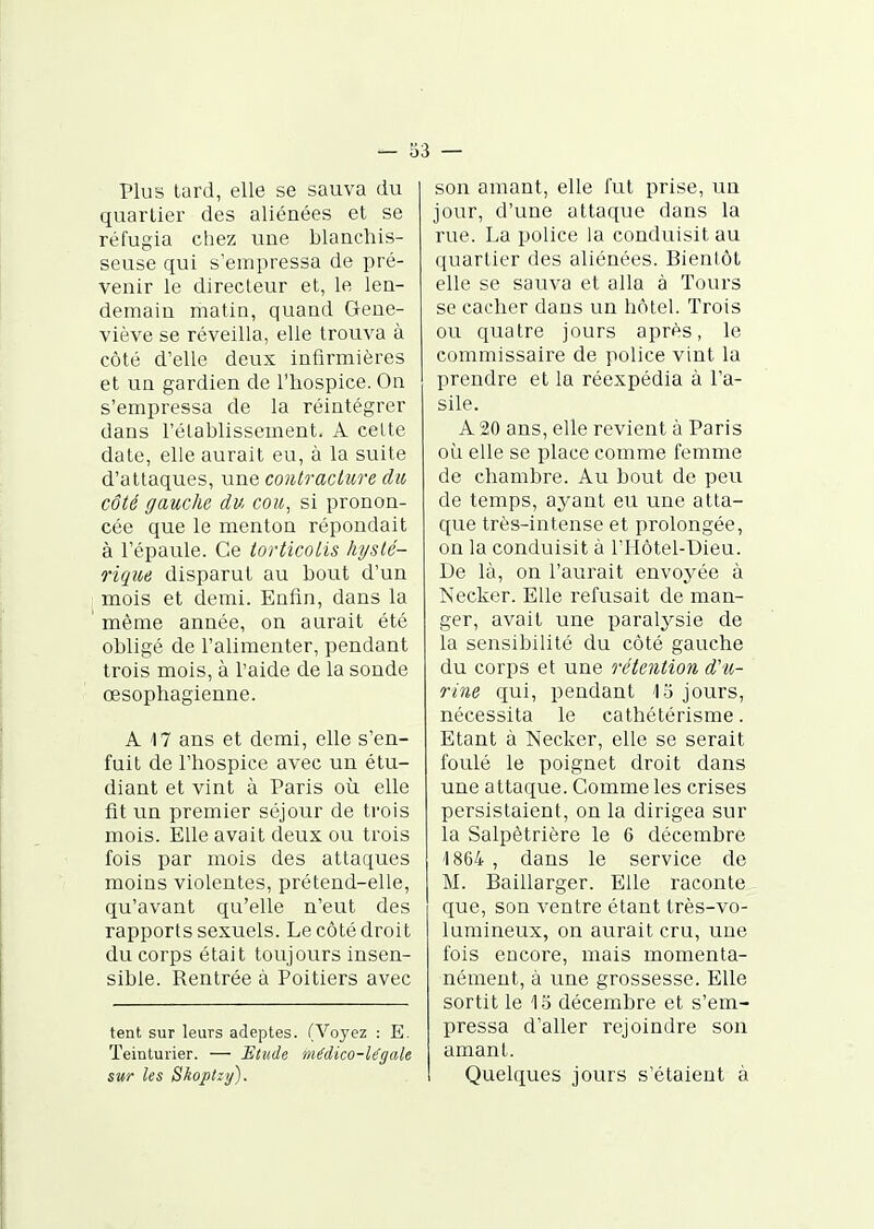 Plus tard, elle se sauva du quartier des aliénées et se réfugia chez une blanchis- seuse qui s'empressa de pré- venir le directeur et, le len- demain matin, quand Gene- viève se réveilla, elle trouva à côté d'elle deux infirmières et un gardien de l'hospice. On s'empressa de la réintégrer dans l'établissement. A celte date, elle aurait eu, à la suite d'attaques, une contracture du côté gauche du cou^ si pronon- cée que le menton répondait à l'épaule. Ce torticolis hyslé- rique disparut au bout d'un mois et demi. Enfin, dans la même année, on aurait été obligé de l'alimenter, pendant trois mois, à l'aide de la sonde œsophagienne. A 17 ans et demi, elle s'en- fuit de l'hospice avec un étu- diant et vint à Paris où elle fit un premier séjour de trois mois. Elle avait deux ou trois fois par mois des attaques moins violentes, prétend-elle, qu'avant qu'elle n'eut des rapports sexuels. Le côté droit du corps était toujours insen- sible. Rentrée à Poitiers avec tent sur leurs adeptes. (Voyez : E. Teinturier. — Etude médico-légale sur les Skoptzy). son amant, elle fut prise, un jour, d'une attaque dans la rue. La police la conduisit au quartier des aliénées. Bientôt elle se sauva et alla à Tours se cacher dans un hôtel. Trois ou quatre jours après, le commissaire de police vint la prendre et la réexpédia à l'a- sile. A 20 ans, elle revient à Paris où elle se place comme femme de chambre. Au bout de peu de temps, ayant eu une atta- que très-intense et prolongée, on la conduisit à l'Hôtel-Dieu. De là, on l'aurait envoyée à Necker. Elle refusait de man- ger, avait une paralysie de la sensibilité du côté gauche du corps et une rétention d'u- rine qui, pendant \o jours, nécessita le cathétérisme. Etant à Necker, elle se serait foulé le poignet droit dans une attaque. Gomme les crises persistaient, on la dirigea sur la Salpètrière le 6 décembre '1864 , dans le service de M. Baillarger. Elle raconte que, son ventre étant très-vo- lumineux, on aurait cru, une fois encore, mais momenta- nément, à une grossesse. Elle sortit le 1S décembre et s'em- pressa d'aller rejoindre son amant. Quelques jours s'étaient à