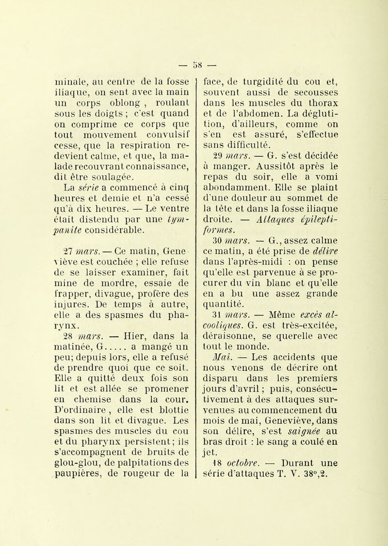 niiaale, au centre de la fosse iliaque, on sent avec la main un corps oblong , roulant sous les doigts ; c'est quand on comprime ce corps que tout mouvement convulsif cesse, que la respiration re- devient calme, et que, la ma- lade recouvrant connaissance, dit être soulagée. La série a commencé à cinq heures et demie et n'a cessé qu'à dix heures. — Le ventre était distendu par une tt/m- panite considérable. 27 viars. — Ce matin, Gene viève est couchée ; elle refuse de se laisser examiner, fait mine de mordre, essaie de frapper, divague, profère des injures. De temps à autre, elle a des spasmes du pha- rynx. 28 -mars. — Hier, dans la matinée, G a mangé un peu; depuis lors, elle a refusé de prendre quoi que ce soit. Elle a quitté deux fois son lit et est allée se promener en chemise dans la cour. D'ordinaire , elle est blottie dans son lit et divague. Les spasmes des muscles du cou et du pharynx persistent; ils s'accompagnent de bruits de glou-glou, de palpitations des paupières, de rougeur de la face, de turgidilé du cou et, souvent aussi de secousses dans les muscles du thorax et de l'abdomen. La dégluti- tion, d'ailleurs, comme on s'en est assuré, s'effectue sans difficulté. 29 mars. — G. s'est décidée à manger. Aussitôt après le repas du soir, elle a vomi abondamment. Elle se plaint d'une douleur au sommet de la tète et dans la fosse iliaque droite. — Attaques épilepti- formcs. 30 mars. — G., assez calme ce matin, a été prise de délire dans l'après-midi : on pense qu'elle est parvenue à se pro- curer du vin blanc et qu'elle en a bu une assez grande quantité. 31 mars. — Même excès al- cooliques. G. est très-excitée, déraisonne, se querelle avec tout le monde. 3Iai. — Les accidents que nous venons de décrire ont disparu dans les premiers jours d'avril ; puis, consécu- tivement à des attaques sur- venues au commencement du mois de mai, Geneviève, dans sou délire, s'est saignée au bras droit : le sang a coulé en jet. 18 octobre. — Durant une série d'attaques ï. V. 38o,2.