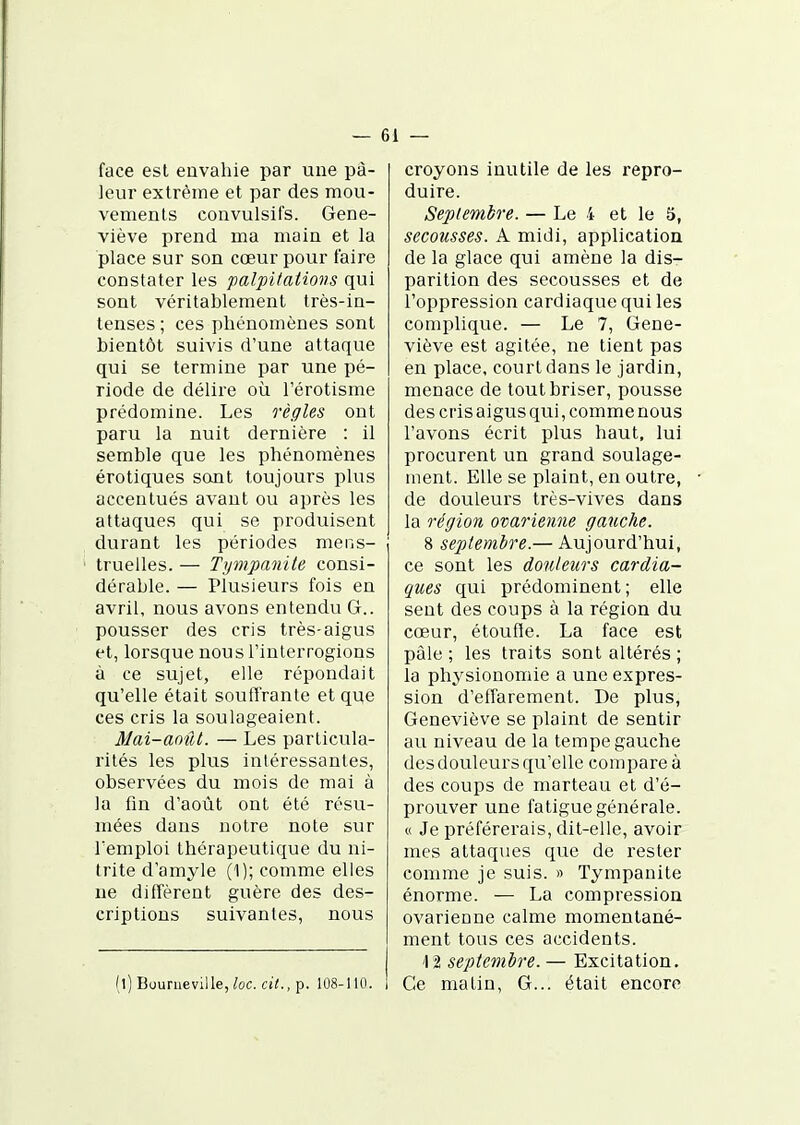 — 6 1 — face est envahie par une pâ- leur extrême et par des mou- vements convulsifs. Gene- viève prend ma main et la place sur son cœur pour taire constater les palpi/atiovs qui sont véritablement très-in- tenses ; ces phénomènes sont bientôt suivis d'une attaque qui se termine par une pé- riode de délire où l'érotisme prédomine. Les règles ont paru la nuit dernière : il semble que les phénomènes erotiques sont toujours plus accentués avant ou après les attaques qui se produisent durant les périodes mens- truelles. — Ty^npanite consi- dérable. — Plusieurs fois en avril, nous avons entendu G., pousser des cris très-aigus et, lorsque nous l'interrogions à ce sujet, elle répondait qu'elle était souffrante et que ces cris la soulageaient. Mai-août. — Les particula- rités les plus intéressantes, observées du mois de mai à la fin d'août ont été résu- mées dans notre note sur remploi thérapeutique du ni- trite d'amyle (1); comme elles ne diffèrent guère des des- criptions suivantes, nous (l) Bourueville, loc. cit., p. 108-110. croyons inutile de les repro- duire. Septembre. — Le 4 et le ë, secousses. A midi, application de la glace qui amène la dis- parition des secousses et de l'oppression cardiaque qui les complique. — Le 7, Gene- viève est agitée, ne tient pas en place, court dans le jardin, menace de tout briser, pousse des cris aigus qui, comme nous l'avons écrit plus haut, lui procurent un grand soulage- ment. Elle se plaint, en outre, de douleurs très-vives dans la région ovarienne gauche. 8 septembre.— Aujourd'hui, ce sont les douleurs cardia- ques qui prédominent ; elle sent des coups à la région du cœur, étoufîe. La face est paie ; les traits sont altérés ; la physionomie a une expres- sion d'effarement. De plus, Geneviève se plaint de sentir au niveau de la tempe gauche des douleurs qu'elle compare à des coups de marteau et d'é- prouver une fatigue générale. « Je préférerais, dit-elle, avoir mes attaques que de rester comme je suis. » Tympanite énorme. — La compression ovarienne calme momentané- ment tous ces accidents. '12 septembre. — Excitation. Ce matin, G... était encore