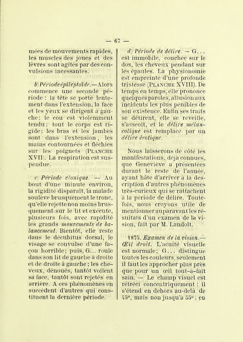 mées de mouvements rapides, les muscles des joues et des lèvres sont agités par des con- vulsions incessantes. b) Période épilepioïdp.—Alors commence une seconde pé- riode : la tête se porte lente- ment dans l'extension, la face et les yeux se dirigent à gau- che; le cou est violemment tendu; tout le corps est ri- gide: les bras et les jambes sont dans l'extension, les mains contournées et fléchies sur les poignets (Planche XVII). La respiration est sus- pendue. c) Période clonique. — Au bout d'une minute environ, la rigidité disparait, la malade soulève brusquement le tronc, qu'elle rejette non moins brus- quement sur le lit et exécute, plusieurs fois, avec rapidité les grands mouvements de ba- lancement. Bientôt, elle reste dans le décubitus dorsal, le visage se convulsé d'une fa- çon horrible; puis. G... roule dans son lit de gauclie à droite et de droite à gauche ; les che- veux, dénoués, tantôt voilent sa face, tantôt sont rejetés en arrière. A ces phénomènes en succèdent d'autres qui cons- tituent la dernière période. d) Période de délire. — G... est immobile, couchée sur le dos, les cheveux pendant sur les épaules. La physionomie est empreinte d'une profonde tristesse (Planche XVIII). De temps en temps, elle prononce quelques paroles, allusion aux incidents les plus pénibles de son existence. Enfin ses traits se détirent, elle se réveille, s'asseoit, et le délire mélan- colique est remplacé par un délire érotique. Nous laisserons de côté les manifestations, déjà connues, que Geneviève a présentées durant le reste de l'aQnée, ayant hâte d'arriver à la des- cription d'autres phénomènes très-curieux qui se rattachent à la période de délire. Toute- fois, nous croyons utile de mentionner auparavant les ré- sultais d'un examen de la vi- sion, fait par M. Landolt. 1875. Examen de la vision.— Œil droit. L'acuité visuelle est normale; G... distingue toutes les couleurs, seulement il faut les approcher plus près que pour un œil tout-à-fait sain. — Le champ visuel est rétréci concentriquement : il s'étend en dehors au-delà de Ao, mais non jusqu'à u5° ; en