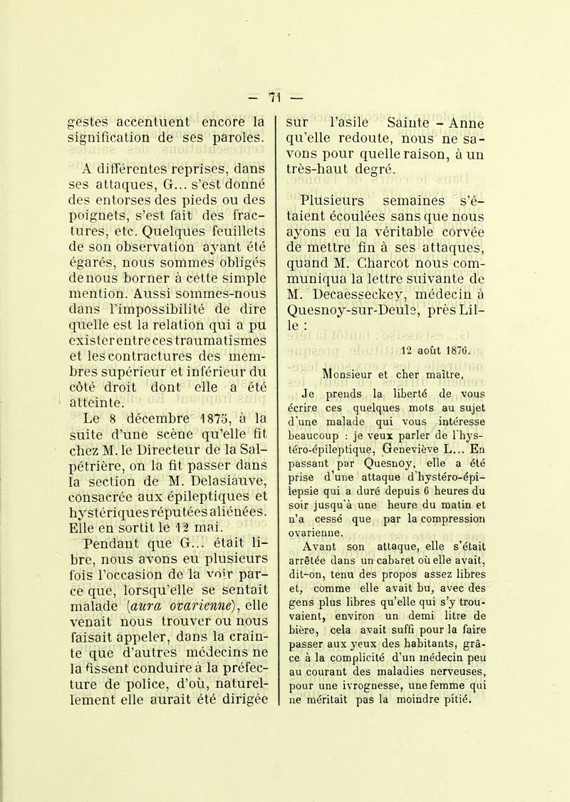gestes accentuent encore la signification de ses paroles. A difTércntes reprises, dans ses attaques, G... s'est donné des entorses des pieds ou des poignets, s'est fait des frac- tures, etc. Quelques feuillets de son observation ayant été égarés, nous sommes obligés denous borner à cette simple mention. Aussi sommes-nous dans l'impossibilité de dire quelle est la relation qui a pu existereutrecestraumatismes et les contractures des mem- bres supérieur et inférieur dvi côté droit dont elle a été atteinte. Le 8 décembre 1873, à la suite d'une scène qu'elle fit chez M. le Directeur de la Sal- pétrière, on la fit passer dans la section de M. Delasiauve, consacrée aux épileptiques et hystériques ré pu tées aliénées. Elle en sortit le 12 mai. Pendant que G... était li- bre, nous avons eu plusieurs fois l'occasion de la voir par- ce que, lorsqu'elle se sentait malade [aura ovarienne), elle venait nous trouver ou nous faisait appeler, dans la crain- te que d'autres médecins ne la dissent conduire à la préfec- ture de police, d'où, naturel- lement elle aurait été dirigée sur l'asile Sainte - Anne qu'elle redoute, nous ne sa- vons pour quelle raison, à un très-haut degré. Plusieurs semaines s'é- taient écoulées sans que nous ayons eu la véritable corvée de mettre fin à ses attaques, quand M. Charcot nous com- muniqua la lettre suivante de M. Decaesseckey, médecin à Quesnoy-sur-Deule, près Lil- le : 12 août 1870. Monsieur et cher maître, Je prends la liberté de vous écrire ces quelques mots au sujet d'une malade qui vous intéresse beaucoup : je veux parler de l'hys- léro-épileptique, Geneviève L... En passant par Quesnoy, elle a été prise d'une attaque d'hystéro-épi- lepsie qui a duré depuis 6 heures du soir jusqu'à une heure du matin et n'a cessé que par la compression ovarienne. Avant son attaque, elle s'était arrêtée dans un cabaret où elle avait, dit-on, tenu des propos assez libres et, comme elle avait bu, avec des gens plus libres qu'elle qui s'y trou- vaient, environ un demi litre de bière, cela avait suffi pour la faire passer aux yeux des habitants, grâ- ce à la complicité d'un médecin peu au courant des maladies nerveuses, pour une ivrognesse, une femme qui ne méritait pas la moindre pitié.