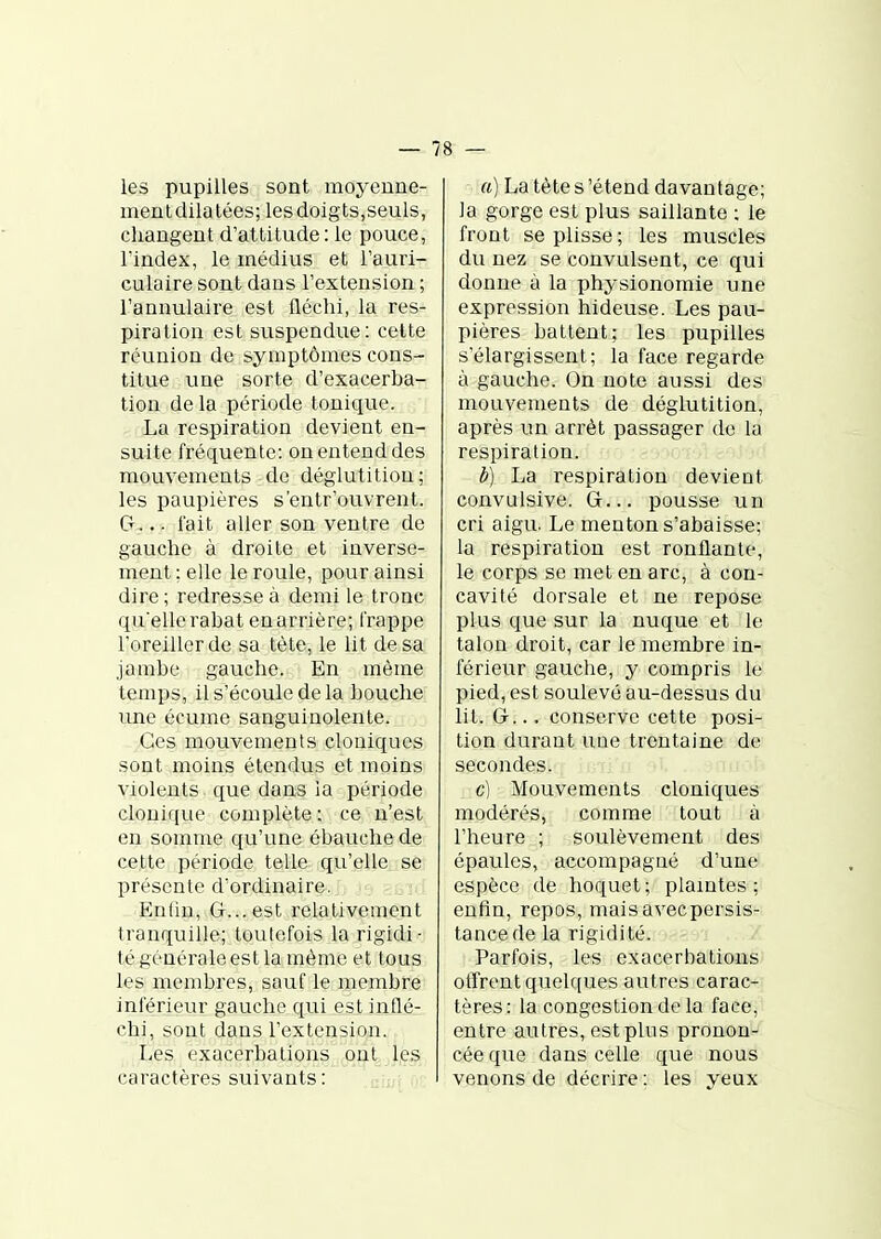 — / 8 — les pupilles sont moyenne- mentdilatées; les doigts,seuls, changent d'attitude : le pouce, rindex, le médius et l'auri- culaire sont dans l'extension ; l'annulaire est fléchi, la res- piration est suspendue: cette réunion de symptômes cons- titue une sorte d'exacerba- tion de la période tonique. La respiration devient en- suite fréquente: ou entend des mouvements de déglutition; les paupières s'entr'ouvrent. G^... lait aller son ventre de gauche à droite et inverse- ment ; elle le roule, pour ainsi dire; redresse à demi le tronc qu'elle rabat en arrière; frappe l'oreiller de sa tète, le lit de sa jambe gauche. En même temps, il s'écoule de la bouche une écume sanguinolente. Ces mouvements clouiques sont moins étendus et moins violents que dans la période clouique complète: ce n'est en somme qu'une ébauche de cette période telle qu'elle; se présente d'ordinaire. Enlin, G... est relativement tranquille; toutefois la rigidi- té générale est la môme et tous les membres, sauf le membre inférieur gauche qui est inflé- chi, sont dans l'extension. Les exacerbations ont les caractères suivants: a) La tète s'étend davantage; la gorge est plus saillante : le front se plisse ; les muscles du nez se convulsent, ce qui donne à la physionomie une expression hideuse. Les pau- pières battent; les pupilles s'élargissent; la face regarde à gauche. On note aussi des mouvements de déglutition, après un arrêt passager de la respiration. à) La respiration devient convulsive. G... pousse un cri aigu. Le menton s'abaisse; la respiration est ronflante, le corps se met en arc, à con- cavité dorsale et ne repose plus que sur la nuque et le talon droit, car le membre in- férieur gauche, y compris le pied, est soulevé au-dessus du lit. G-... conserve cette posi- tion durant une trentaine de secondes. c) Mouvements cloniques modérés, comme tout à l'heure ; soulèvement des épaules, accompagné d'une espèce de hoquet; plamtes ; enfin, repos, maisavecpersis- tancede la rigidité. Parfois, les exacerbations offrent quelques autres carac- tères: la congestion de la face, entre autres, est plus pronon- cée que dans celle que nous venons de décrire: les yeux