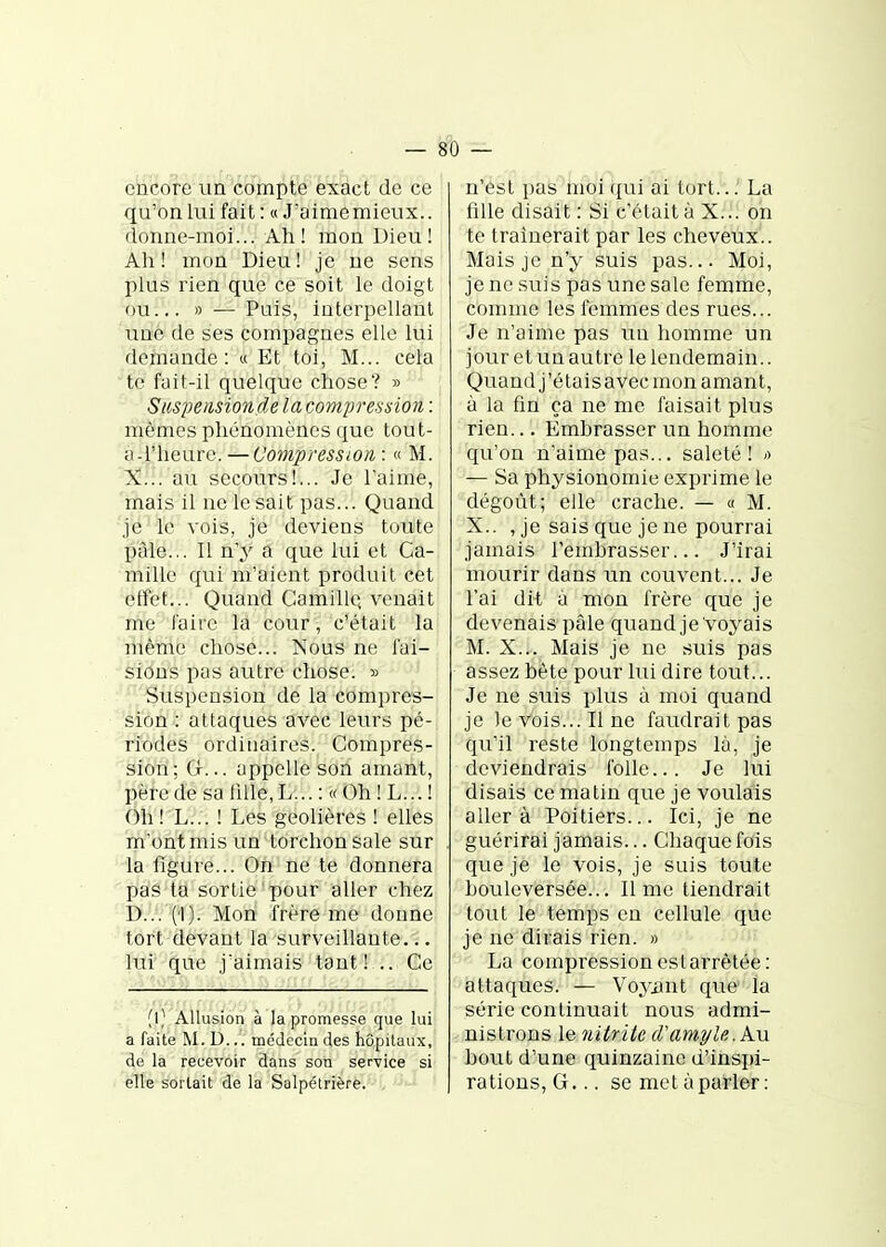 encore un compte exact de ce qu'on lui fait : « J'aimemieux.. donne-moi... Ah! mon Dieu! Ah! mon Dieu! je ne sens plus rien que ce soit le doigt ou... » — Puis, interpellant une de ses compagnes elle lui demande: « Et toi, M... cela te fait-il quelque chose? » ^ Siispeiisionde la compression : mêmes phénomènes que tout- a-l'heure. — Compression : « M. X... au secours!... Je l'aime, mais il ne le sait pas... Quand je le vois, je deviens toute paie... Il n'y a que lui et Ca- mille qui m'aient produit cet etfet... Quand Camille; venait me faire la cour, c'était la même chose... Nous ne fai- sions pas autre chose. » Suspension de la compres- sion : attaques avec leurs pé- riodes ordinaires. Compres- sion ; G... appelle son amant, père de sa tille, L... : « Oh ! L... ! Oh ! L... ! Les geôlières ! elles m'ont mis un torchon sale sur la figure... On ne te donnera pas ta sortie pour aller chez D... ('!). Mon frère me donne tort devant la surveillante... Itil' que j'aimais tant! .. Ce (l) Allusion à la promesse que lui a faite M.D... médeciQ des hôpitaux, de la recevoir dans son service si elle sortait de la Salpétrière. n'est pas moi ({ui ai tort.. : La fille disait : Si c'était à X... on te traînerait par les cheveux.. Mais je n'y suis pas... Moi, je ne suis pas une sale femme, comme les femmes des rues... Je n'aime pas un homme un jour et un autre le lendemain.. Quand j'étais avec mon amant, à la fin ça ne me faisait plus rien... Emhrasser un homme qu'on n'aime pas... saleté! -> — Sa physionomie exprime le dégoût; elle crache. — « M. X.. , je sais que je ne pourrai jamais i'emhrasser... J'irai mourir dans un couvent... Je l'ai dit à mon frère que je devenais pâle quand je Voyais M. X... Mais je ne suis pas assez bête pour lui dire tout... Je ne suis plus à moi quand je le vois... Il ne faudrait pas qu'il reste longtemps là, je deviendrais folle... Je lui disais ce matin que je voulais aller à Poitiers... Ici, je ne guérirai jamais... Chaque fois que je le vois, je suis toute bouleversée... lime tiendrait tout le temps en cellule que je ne dirais rien. » La compression est arrêtée: attaques. — Voyiint que la série continuait nous admi- nistrons le nitrite d'ample. Au bout d'une quinzaine d'ins^n- rations, G... se met àparler :