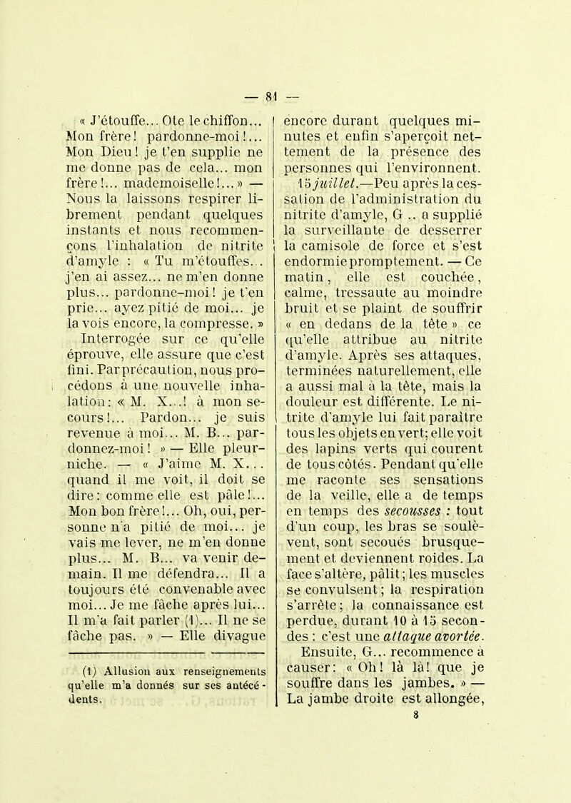 « J'étouffe... Ole le chiffon... Mon frère! pardonne-moi!... Mon Dieu! je t'en supplie ne me donne pas de cela... mon frère!... mademoiselle!...» — Nous la laissons respirer li- brement pendant quelques instants et nous recommen- çons l'inhalation de ni tri te d'amyle : « Tu m'étouffes. . j'en ai assez... ne m'en donne plus... pardonne-moi! je t'en prie... ayez pitié de moi... je la vois encore, la compresse. » Interrogée sur ce qu'elle éprouve, elle assure que c'est fini. Parprécaution, nous pro- cédons à une nouvelle inha- lation: « M. X...! à mon se- cours!... Pardon... je suis revenue à moi... M. B... par- donnez-moi ! ') — Elle pleur- niche. — « J'aime M. X... quand il me voit, il doit se dire : comme elle est pâle!... Mon bon frère!... Oh, oui, per- sonne na pitié de moi... je vais me lever, ne m'en donne plus... M. B... va venir de- main. Il me défendra... Il a toujours été convenable avec moi... Je me fâche après lui... Il ma fait parler (1)... Il ne se fâche pas. » — Elle divague (Ij Allusion aux renseignements qu'elle m'a donnés sur ses autécé - dents. encore durant quelques mi- nutes et enfin s'aperçoit net- tement de la présence des personnes qui l'environnent. 1 ojîtillet.—Peu après la ces- sation de l'administration du nitrite d'amyle, G .. a supplié la surveillante de desserrer ( la camisole de force et s'est endormie promptement. — Ce matin, elle est couchée, calme, tressaute au moindre bruit et se plaint de souffrir « en dedans de la tête » ce ([u'elle attribue au nitrite d'amyle. Après ses attaques, terminées naturellement, elle a aussi mal à la tète, mais la douleur est différente. Le ni- trite d'amyle lui fait paraître tous les objets en vert; elle voit des lapins verts qui courent de tous côtés. Pendant qu'elle me raconte ses sensations de la veille, elle a de temps en temps des secousses : tout d'un coup, les bras se soulè- vent, sont secoués brusque- ment et deviennent roides. La face s'altère, pâlit ; les muscles se convulsent ; la respiration s'arrête; la connaissance est perdue, durant 10 à 15 secon- des : c'est une attaque avariée. Ensuite, G... recommence à causer: « Oh! là là! que je souffre dans les jambes. » — La jambe droite est allongée, 3