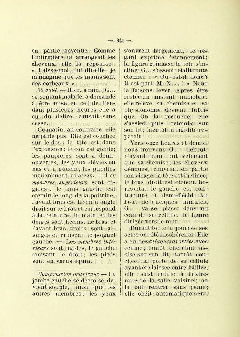 — 843 — en partie revenue. Gomme l'infirmière lui arrangeait les cheveux, elle la repousse : « Laisse-moi, lui dit-elle, je m'imagine que tes mains sont des corbeaux.» 1i août. — Hier, à midi, G... se sentant malade, a demandé à être mise en cellule. Pen- dant plusieurs heures elle a ! eu du délire, causait sans cesse. .j .: ;Ce matin, aitt cojitr-aàre, elle ne parle pas. Elle est couchée sur le dos ; la tète est dans l'extension ; le cou est gonllé; les paupières sont à demi- ouvertes, les yeux déviés en bas et à gauche, les pupilles modérément dilatées. —Les membres supérieurs sont ri- gides : le bras gauche est étendu le long de la poitrine, l'avant-bras est tléchi à angle droit sur le bras et correspond à la ceinture, la main et les doigts sont fléchis. Le bras et l'avant-bras droits sont al- longés et croisent le poignet gauche. — Les membres infé- rieurs sont rigides, le gauche croisant le droit ; les pieds sont en varus équin. Compression ovarienne.— La jambe gauche se décroise, de- vient souple, ainsi que les • autres membres ; les yeux ' s'ouvrent largement, 1er re- gard exprime l'étonnement ; la figure grimace; la tète s'in- cline; G... s'asseoit etdit toute étonnée : « Où est-il donc ? Il est parti M. X... ! » Nous la faisons lever. Après être restée un instant immobile, elle relève sa chemise et sa ! physionomie devient lubri- que. On la recouche, elle s'assied, puis retombe sur son lit; bientôt la rigidité re- parait. _ Vers onze heures et demie, nous trouvons G... debout, n'ayant pour tout vêtement que sa chemise; les cheveux dénoués, couvrent eu partie son visage; la tète est inclinée, le bras droit est étendu, ho- rizontal; le gauche est con- tracture, à demi-iléchi. Au bout de quelques minutes, G... va se placer dans un coin de sa cellule, la figure dirigée vers le mur. Durant toute la journée ses actes ont été incohérents. Elle a eu des atlaqi[esaror(('es,avec écume; tantôt elle était as- sise sur son lit, tantôt cou- chée. La porte de sa cellule ayant été laissée entre-bàillée, elle s'est enfuie à l'extré- mité de la salle voisine ; on I la fait rentrer sans peine^;-i ' elle obéit automatiquement.