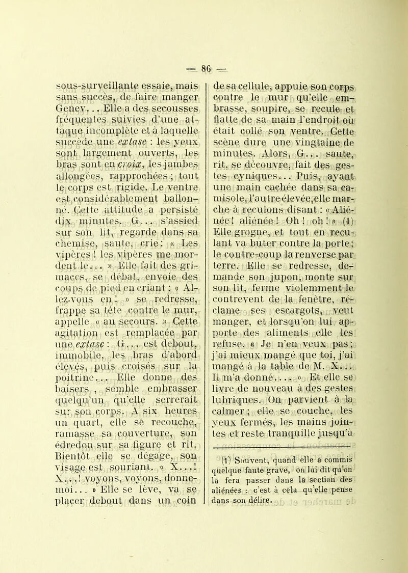 sous-surveillanle essaie, mais saus succès, de faire manger Geuev... Elle a des secousses fiéqueules suivies d'uue at- taque incomplète et à laquelle succède une extase : les yeux sont largement ouverts, les bras sont cncroix, les jambes allongées, rapprochées; tout lejcorps est rigide. Le ventre est,considérablement ballon- né. Celte altitude a persisté dix minutes. G... s'assied sur son lit, regarde dans sa chemise, saute, crie: « Les vipères ! les vipères me mor- dent le... » Elle fait des gri- mai;es, se débat, envoie des coups dç^pied en criant : » Al- lez-vous en,!, » .se redresse, frappe sa tète contre le mur, appelle « au secours. » Cette agitation est remplacée par una extase : G,,,, est debout, imuiobile, les bras d'abord élevés, puis croisés sur la poitrine... Elle donne des baisers , semble embrasser ([ueiqu'un qu'elle serrerait sur, spu corps. A six heures un quart, elle se recouche;, ramasse sa couverture, son édredon sur sa figure et rit. Bipntôt elle se dégage, son visage est souriaai. « X..,! X....! voyons, voyons, donne- moi... » Elle se lève, va se placer debout dans un coin de sa cellule, appuie son corps contre le mur qu'elle em- brasse, soupire, se recule et flatte de sa main l'endroit où était collé son ventre. Cette scène dure une vingtaine de minutes. Alors, G... . saute, rit, se découvre, fait des ges- tes cyniques... Puis, ayant une main cachée dans sa ca- misole, l'autre élevée,elle mar- che à reculons disant : « Alié- née! aliénée! Oh! oh!» (1) Elle grogne, et tout en reçu-, laut va buter contre la porte; le contre-coup la renverse par terre. Elle se redresse, dc-^ mande son jupon, monte sur son lit, ferme violemment le contrevent de la fenêtre, ré- clame ses escargots, veut manger, et lorsqu'on lui ap- porte des aliments elle les refuse. « Je n'en veux pas ; j'ai mieirx mangé que toi, j'ai mangé à la table de M. X... Il m'a donné..... » Et elle se livre de nouveau à des gestes lubriques. On parvient à la calmer ; elle se couche, les yeux fermés, les mains join- tes et reste tranquille jusqu'à (l) Souvent, quand elle a commis quelque faute grave, on lui dit qu'on la fera passer dans la section des aliénées : c'est à cela qu'elle pense dans son délir^-ai^ jaiLOlUlU t)i