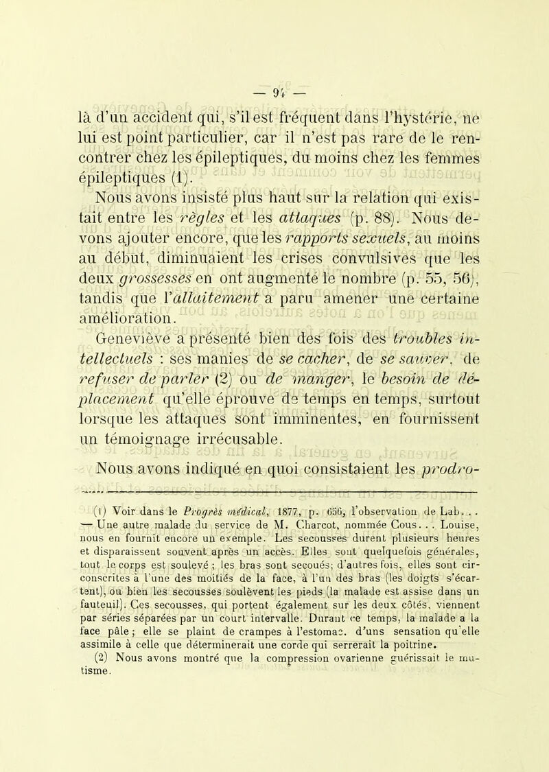 là d'un accident qui, s'il est fréquent dans l'hystérie, ne lui est point particulier, car il n'est pas rare de le ren- contrer chez les épileptiques, du moins chez les femmes épileptiques (1). ^' . Nous avons insisté plus fout sur la relation qui exis- tait entre les règles et les attaques (p. 88). Nous de- vons ajouter encore, que les rapports sexuels, au moins au début, diminuaient les crises convulsives que les deux grossesses en ont augmenté le nombre (p. 55, 56), tandis que Vallaitement a paru amener une certaine améhoration. ^ - ojjp Geneviève a présenté bien des fois des troubles in- tellectuels : ses manies de se cacher, de se saicver, de refuser de parler (2) ou de manger, le besoin de dé- placement qu'elle éprouve de temps en temps, surtout lorsque les attaques sont imminentes, en fournissent un témoignage irrécusable. Nous avons indiqué en quoi consistaient les prodro- geSUOl -r (1) Voir dans le Progrès médical, 1877, p. (iotî, l'observalion de Lab. . . ■— Une autre malade du service de M. Charcot, nommée Cous. . . Louise, nous en fournit encore un ei^emple. Les secousses durent plusieurs heures et disparaissent souvent après un accès. Elles sont quelquefois générales, tout le corps est soulevé ; les bras sont secoués; d'autres fois, elles sont cir- conscrites à l'une des moitiés de la face, à l'un des bras (les doigts s'écar- tent), ou bien les secousses soulèvent les pieds (la malade est assise dans un fauteuil). Ces secousses, qui portent également sur les deux côtés, viennent par séries séparées par un court intervalle. Durant ce temps, la malade a la face pâle ; elle se plaint de crampes à l'estomac, d'uns sensation qu'elle assimile à celle que déterminerait une corde qui serrerait la poitrine. (2) Nous avons montré que la compression ovarienne guérissait le mu- tisme.