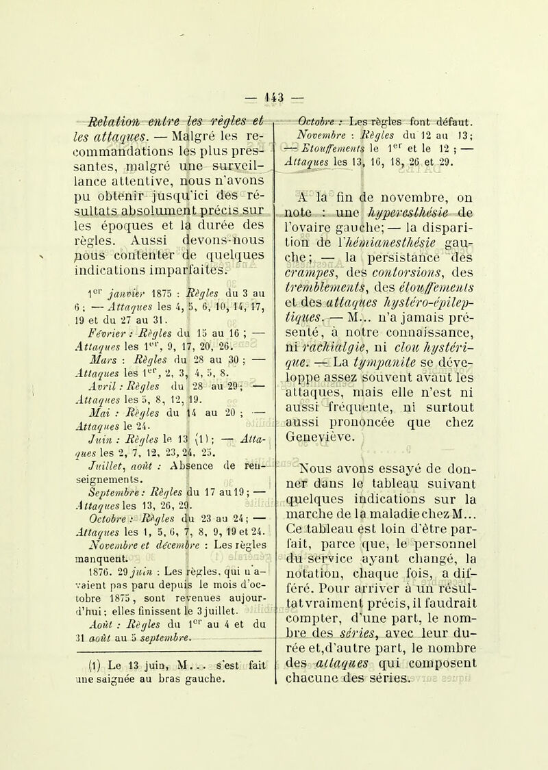 Relation entre les règles et les attaques. — Malgré les re- commandations les plus pres- santes, malgré une surveil- lance attentive, nous n'avons pu obtenir jusqu'ici des ré- sultats absolument précis sur les époques et la durée des règles. Aussi devons-nous ^ous contenter de quelques indications imparfaites. 1°'' janvier 1875 : Rèr/les du 3 au 6 ; — Atta'jnes les 4, 5, 6, 10, U, 17, 19 et du 27 au 31. Février: Itt'gles du la au 16 ; — Attaques les l'', 9, 17, 20, 26. Mai'S : Eègles du 28 au 30 ; — Attaques les l-'', 2, 3, 4, '.'>, 8. Avril : Règles du 28 au 29 ; — Attaques les a, 8, 12, 19. 3Iai : Ri'(/les du 14 au 20 ; — Attaques le 24. Juin. : Rèqks le 13 (l); — Atta- ques les 2, i, 12, 23, ^4, 25. Juillet, août : Absence de refi-*- seignemenls. Septembre: Rèrjles du 17 au 19; — Attaquesles 13, 26, 29. Octobre : R/gles du 23 au 24 ; — Attaques les 1, 5, 6, 7, 8, 9, 19 et 24. Novembre et décembre : Les règles manquent. 1876. l'i juin : Les règles, qui u a- vaient pas paru depuis le mois d'oc- tobre 1875 , sont revenues aujour- d'hui; elles finissent le 3 juillet. Août : Règles du 1*^'' au 4 et du 31 août au 5 septembre. (l) Le 13 juin, M. .. s'est fait une saiffnée au bras gauche. Octobre: Les règles font défaut. Novembre : Règles du 12 au 13; -—-Etouffemenls le l» et le 12 ; — Attaques les 13, 10, 18, 26 et 29. A la fin de novembre, on note : une hyper es thésie de l'ovaire gauche;— la dispari- tion de Vhémianesthésie gau- che; — la persistance des crampes, des contorsions, des tremblements, des étoicff'emenls et des attaques hystéro-éinleii- tiqnes. — M... n'a jamais pré- senté, à notre connaissance, mrachialgie, ni clou hystéri- que. — La tym^mnite se déve- loppe assez souvent avant les attaques, mais elle n'est ni aussi -fréquente, ni surtout aussi prononcée que chez Geneviève. ''■'Nous avons essayé de don- ner dans le tableau suivant quelques indications sur la marche de la maladiechezM... Ce tableau est loin d'être par- fait, parce que, le personnel du service ayant changé, la notation, chaque fois, a dif- féré. Pour arriver à un résul- tatvraiment précis, il faudrait compter, d'une part, le nom- bre des séries, avec leur du- rée et,d'autre part, le nombre des attaques qui composent chacune des séries.