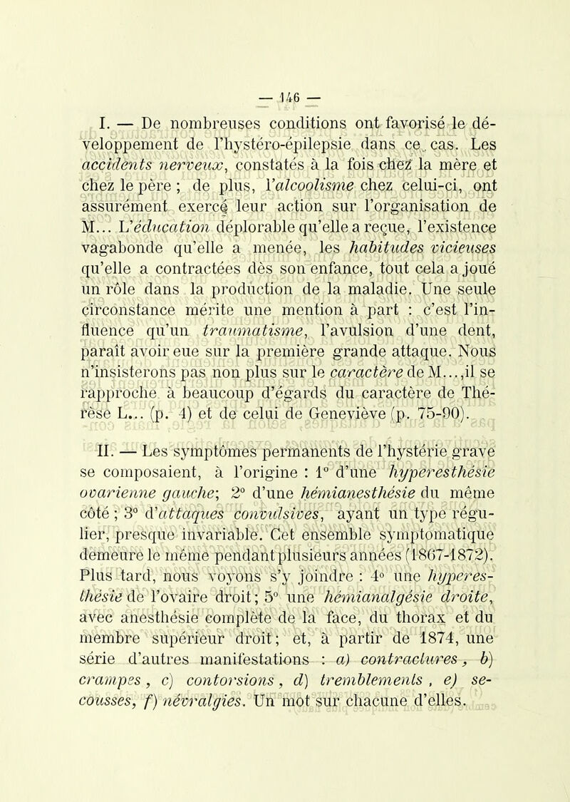 I. — De nombreuses conditions ont favorisé le dé- veloppement de l'hystéro-épilepsie dans ce. cas. Les accidents nerveux, constatés à la foisoUez la mère et cHplz le père ; de plus, l'alcoolisme chez celui-ci, ont assurément exercé leur action sur l'organisation de M... h'éducation déplorable qu'elle a reçue, l'existence vagabonde qu'elle a menée, les habitudes vicieuses qu'elle a contractées dès son enfance, tout cela a joué un rôle dans la production de la maladie. Une seule circonstance mérite une mention à part : c'est l'in- fluence qu'un traumatisme, l'avulsion d'une dent, paraît avoir eue sur la première grande attaque. Nous n'insisterons pas non plus sur le caractère de M...,il se rapproché à beaucoup d'égards du caractère de Thé- tèéh L... (p. 4) et de celui de Geneviève (p. '^5-90).^^^^ II. — Les symptômes permanents de l'hystérie gravp se composaient, à l'origine : 1° d'une hyperesthésie ovarienne gauche; 2° d'une hémianesthésie du même côté ; 3° d'attaques convulsives, ayant un type régu- lieJ^{'.presque invariable. Cet ensemble symptomatique demeure le même pendant plusieurs années (1867-1872). Plus tard, nous voyons s'y joindre : 4° une hyperes- Ihésie de l'ovaire droit ; 5° une hémianalgésie droite, av^c anesthésie complète de la face, du thorax et du membre supérieur droit; et, à partir de 1874, une série d'autres manitéstalions : a) contractures, b) crampes , c) contorsions, d] tremblements , e) se- cousses, f) névralgies. Un mot sur chacune d'elles.