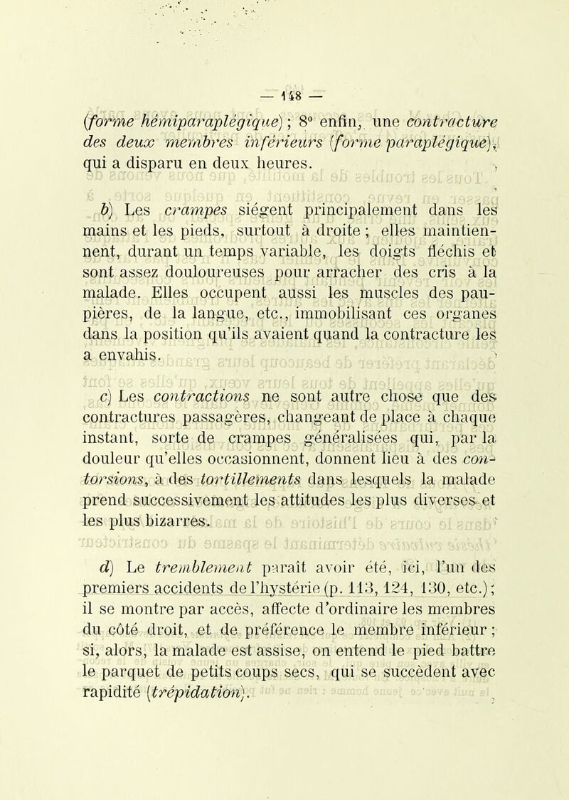 {forme hémiparaplégtque) ; 8° enfin^ une contracture des deux membres inférieurs [forme paraplégique)^ qui a disparu en deux heures. h) Les crampes siègent principalement dans les mains et les pieds, surtout à droite ; elles maintien- nent, durant un temps variable, les doigts fléchis efc sont assez douloureuses pour arracher des cris à la malade. Elles occupent aussi les muscles des pau- pières, de la langue, etc., immobilisant ces organes dans la position qu'ils avaient quand la contracture les rel quoou.Ê a envahis. c) Les contractions ne sont autre chose que des contractures passagères, changeant de place à chaque instant, sorte de crampes généralisées qui, par la doulear qu'elles occasionnent, donnent lieu à des con^ torsions, à des tortillements dans lesquels la malade prend successivement les attitudes les plus diverses-et les plus bizarres«,.u: ^.r,, .....^j^iui aujo. ' d) Le tremblement paraît avoir été, ici, l'un des premiers accidents de l'hystérie (p. 113,124, 130, etc.); il se montre par accès, affecte d'ordinaire les membres du côté droit, et de préférence le membre inférieur ; ' si, alors, la malade est assise, on entend le pied battre le parquet de petits coups secs, qui se succèdent avec rapidité [trépidation).