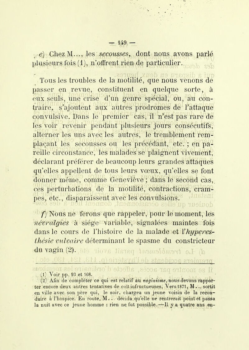 ^■■e) Chez M..., les secousses, dont nous avons parlé lilusieurs fois (1), n'offrent rien de particulier. Tous les troubles de la motilité, que nous venons de j)asser en revue, constituent en quelque sorte, à eux seuls, une crise d'un genre spécial, ou, au con- traire, s'ajoutent aux autres prodromes de l'attaque convulsive. Dans le premier cas, il n'est pas rare de les voir revenir pendant plusieurs jours consécutifs, alterner les uns avec les autres, le tremblement rem- plaçant les secousses ou les précédant, etc. ; en pa- reille circonstance, les malades se plaignent vivement, déclarant préférer de beaucoup leurs grandes attaques qu'elles appellent de tous leurs vœux, qu'elles se font donner même, comme Geneviève ; dans le second cas,, ces perturbations de la motilité, contractions, cram- pes, etc., disparaissent avec les convulsions. /■) Nous ne ferons que rappeler, pour le moment, les névralgies à siège variable, signalées maintes fois dans le cours de l'histoire de la malade et Vhyperes- thésie vnlmire déterminant le spasme du constricteur du vagin (2). i l .o) oi'iklgYfilsb 8.tfiel)ioo.G g'ieims'ia (1) Voir pp. 93 et 108. (2) Afin de compléter ce qui est relatif au vaginisme, nous devons rappor- ter encore deux autres tentatives de coït infructueuses. Vers 1871, M... sortit en ville avec son père qui, le, soir, chargea un jeune voisin de la recon- duire à l'hospice. En route, M. .. décida qu'elle ne rentrerait point et passa la nuit avec ce jeune homme : rien ne fut possible.—Il y a quatre ans en-