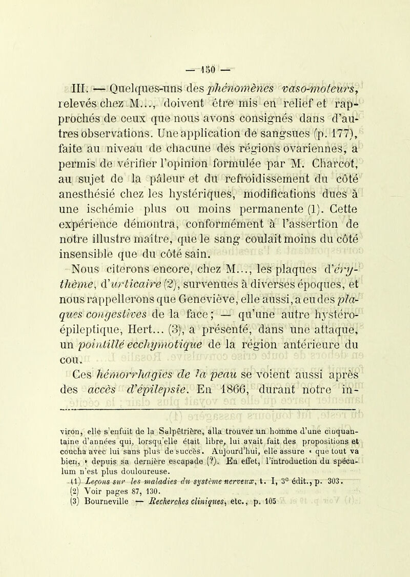 III. — Quelques-uns ùe^ phénomènes vaso-moteurs, relevés chez M..., doivent être mis en relief et rap-- prochés de ceux que nous avons consignés dans d'au-' très observations. Une application de sangsues (p. 177)/ faite au niveau de chacune des régions ovariennes, a permis de vérifier l'opinion formulée par M. Charcot, au sujet de la pâleur et du refroidissement du côté anesthésié chez les hystériques, modifications dues à une ischémie plus ou moins permanente (1). Cette expérience démontra, conformément à l'assertion de notre illustre maître, que le sang coulait moins du côté insensible que du côté sain. Nous citerons encore, chez M..., les plaques cVcrj/- thème, d'urticaire (2), survenues à diverses époques, et nous rappellerons que Geneviève, elle aussi, a eu des plan- ques cou gestives de la face; — qu'une autre hystéro- épileptique, Hert... (3), a présenté, dans une attaque, un pointillé ecchymotique de la région antérieure du cou. Ces hémorrhagics de hi peau se voient aussi après des accès d'épilepsie. En 1866, durant notre in- ■viron, elle s'enfuit de la Salpêlrière, alla trouver un homme d'une ciuquan- taine d'années qui, lorsqu'elle était libre, lui avait fait des propositions et coucha avec lui sans plus de succès. Aujourd'hui, elle assure « que tout va bien, » depuis sa dernière escapade {'!). En effet, l'introduction du spécu- lum n'est plus douloureuse. (1) Leçons Sîir les maladies du système nerveux, t. 1, 3° édit.,p. 303. (2) Voir pages 87, 130. (3) Bourneville — Recherches cliniques^ etc., p. 105