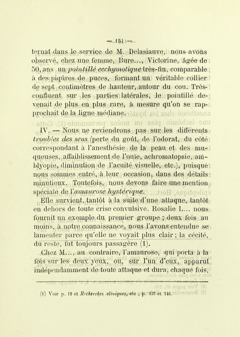 ternat dans le service de M. Delasiauve, nous avons observé, chez une femme, Bure..., Victorine, âgée de 50, ans un pointillé ecchymotique très-fin, comparable i à d:e:^[piqûres de puces, formant un véritable collier de sept centimètres de hauteur, autour du cou. Très- confluent sur les parties latérales, le pointillé de-f venait de plus en i plus rare, à mesure qu'on se rap-.; pmchait de la ligne médian^noia^<;d 8si swio eiaoïlJaôns fV, : -t- Kpus; ne reYiendrons pas sur les dififérents,.» troubles des sens {^qvïq du goût, de l'odorat, du côtéi correspondant à l'anesthésie de la peau et des mu- ( queuses, afifaibhssement de l'ouïe, achromatopsie, am- blyopie, diminution de l'acuité visuelle, etc.), puisque') nous sommes entré, à,leur occasion, dans des détailsi minutieux. Toutefois, nous devons ^|i^iç§jUiie,mention.^i spéciale àetVammirose hystérique., . * ■•:![ ' : ■ i : ) fjP)p,,^.u,rvient,,tant9t |itla,isu|ite,'4'une attaque, tantôfei en dehors de toute crise convulsive. Rosalie L... nous;,) fournit un exemple du premier groupe ; deux fois , au moins, à nptre connaissance, nous l'avons entendue se;) lamenter parce qu'elle ne voyait plus clair ; la cécité,_ du reste, fut toujours passagère (1). Chez M..., au contraire, l'amaurose, qui porta à la fàis; sttflë^i^ deu^yeu;^;;;:,c^'' apparut; indépendamment de toute attaque et dura, chaque fois,' :i»î5stî lioV (s) (l) Voir p. 19 et Brcherches cliniques, etc , p. 137 et 146. ' 
