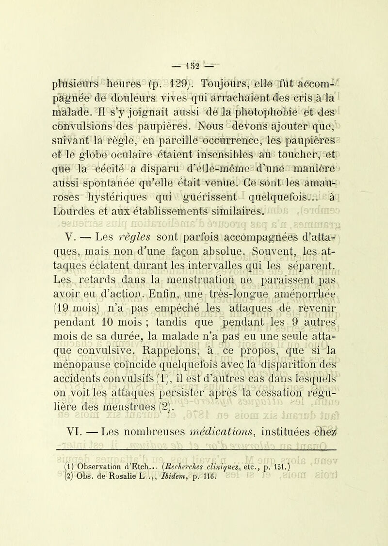 plusieurs heures (p. 129). Toujours, elle fut accom-l pagnée de douleurs vives qui arrachaient des cris à la ' malade. Il s'y joignait aussi de la photophobie et des cènvulsions des paupières. Nous devons ajouter que,' suivant la règle, en pareille occurrence, les paupières ■ et le globe oculaire étaient insensibles au toucher, et que la cécité a disparu d'ellêmêiâe8Îà''tiné manière aussi spontanée qu'elle était venue. Ce sont les amau- roses hystériques qui guérissent quelquefois...- à^i Lourdes et aux établissements similaires. .(o'idrnao .yëijdi iâa èniq noiiLïoilscaB'û ô'iiîooiq 8£q s n .asmxnjsi^, V. — Les règles sont parfois accompagnées d'atta- ques, mais non d'une façon absolue. Souvent, les at- taques éclatent dui'ant les intervalles qui les séparent. Les retards dans la menstruation ne paraissent pas avoir eu d'action. Enfin, une très-longue aménorrhée (19 mois) n'a pas empêché les attaques de revenir pendant 10 mois ; tandis que pendant les 9 autres mois de sa durée, la malade n'a pas eu une seule atta- que convulsive. Rappelons, à ce propos, que si la ménopause coïncide quelquefois avec la disparition'dé^ accidents convulsifs (1), il est d'autres cas dans lesquels on voit les attaques persister après la cessation régu- lière des menstrues (2). -^-J''^^'^^ ^^.r^«.i^u .-A ,nrnr. VI. — Les nombreuses médications, instituées che^ ifij Observation d'Etch... {Recherches cliniques, etc., p. 151.)