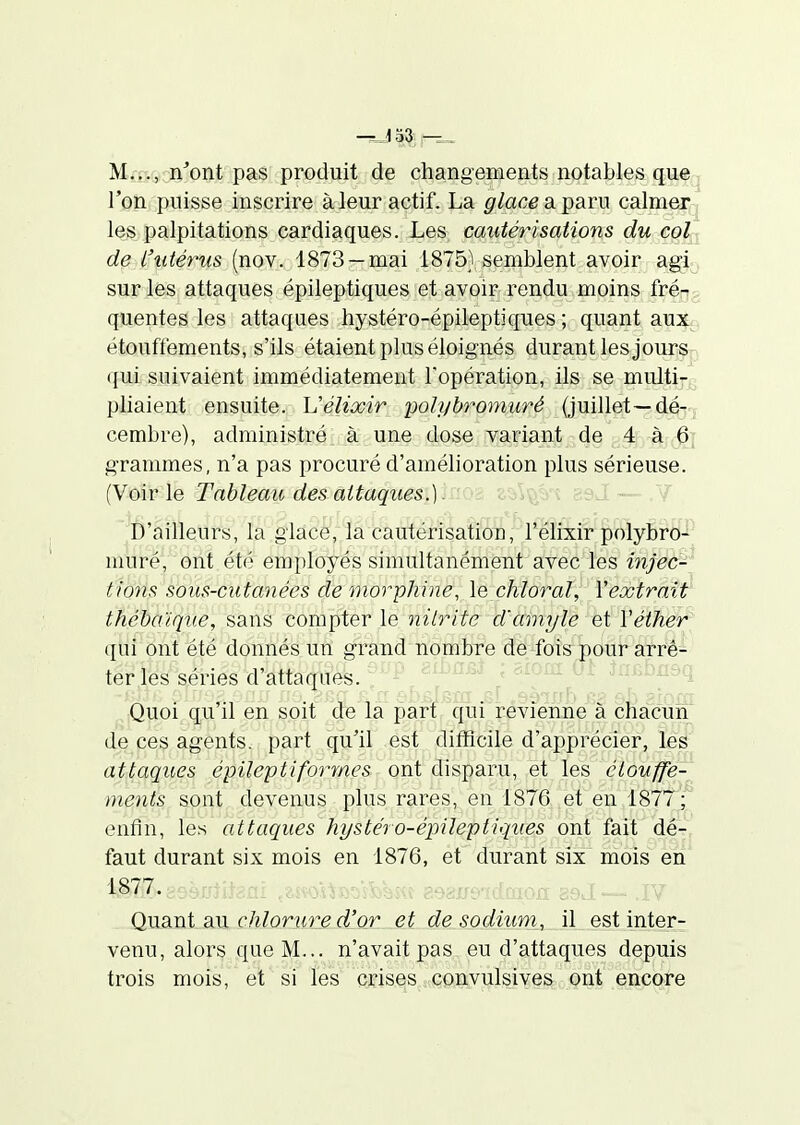 l'oîi puisse inscrire à leur actif. La glace a. ])aru calmer , les palpitations cardiaques. Les cautérisations du col de i'titérus (nov. 1873 —mai 1875} semblent avoir agi sur les attaques épileptiques et avoir rendu moins fré- quentes les attaques hystéro-épileptiques ; quant aux étouffements, s'ils étaient plus éloignés durant les jours- qui suivaient immédiatement l'opération, ils se multi- pliaient ensuite. Uélixir yolybromuré (juillet—dé- cembre), administré à une dose variant de 4 à 6; grammes, n'a pas procuré d'amélioration plus sérieuse. (Voir le Tableau des attaques.oov^o v c^.j. — . i D'ailleurs, la glace, la cautérisatioTÎ, l'Mii:ir polyBi'O- muré, ont été employés simultanément avec les injec- tions sous-cutanées de morphine, le chloral, Y extrait thébo'iqne, sans compter le nilrite d'amyle et Véther qui ont été donnés un grand nombre de fois pour arrê- ter les séries d'attaques. ^^^'^ ^^^as,^ \ Quoi qu'il en soit de la part qui r-évienne à cha;cuiï; de ces agents, part qu'il est ditHcile d'apprécier, les attaques épileptiformes ont disparu, et les étouffe- ments sont devenus plus rares, en 1876 et en 1877; enfin, les attaques hystéro-épileptiques ont fait dé- faut durant six mois en 1876, et durant six mois en 1877. QuSint ail chlorure d'or et de sodium, il est inter- venu, alors que M... n'avait pas eu d'attaques depuis trois mois, et si les crises convulsives ont encore