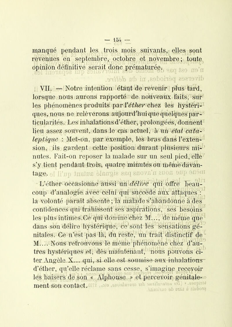 manqué pendant les trois mois suivants, elles sont revenues en septembre, octobre et novembre; toute^ opinion définitive serait donc prématurée.^ , /^-j i; VII. Notre intention étant de revenir plus tard, lorsque nous aurons rapporté de nouveaux faits, suf les phénomènes produits par r^^/ier chez les hystéri-' ques,nous ne relèverons aujourd'hui que quelques par- ticularités. Les inhalations d'éther, prolongées, donnent' lieu assez souvent, dans le cas actuel, à un état cata-^ leptique : Met-on, par exemple, les bras dans l'exten'^^ sion, ils gardent cette position durant j)lusieurs mi--* nutes. Fait-on reposer la malade sur un seul pied, elle s'y tient p_§nd,ant;tcDis:, quatre minutes ou mêm^ davan- tage, nïïi'n;! ^n.Girrn hlp^rfi^f. ^nq gnovr/n bvon oxfp 9n4iïi L'éther occasionne aussi un délî^ê c^ûi 'offtë îeau-^ coup d'analogie avec celui qui succède aux attaqués':'^ la volonté paraît absente ; la malade s'abandonne à dés confidences qui trahissent ses aspirations, ses besoins les plus intiiïïè&:C'é' c^i 'domine-chez M..., de même qué'^ dans son délire hystérique, ce sont les sensations gé- nitales. Ce n'est pas là, du reste, un trait distinctif de M.... Nous retrouvons le mênié phénomène chèz d'au-j très hystériques et, dès maintenant, nous pouvons ci- ter Angèle X... qui, si elle est soumise aux inhalations d'éther, qu'elle réclame sans cesse, s'imagine recevoir les baisers d0 iofi^ ^: .Alphon^ » jetjlgrcsyioirp génitale^jo ment son contact, f ,,00, .w<iS»i»woa w\j t«taU»H»m « .^^^^^-^ .àJisonuo 9fa siîil 6 Jiuboiq