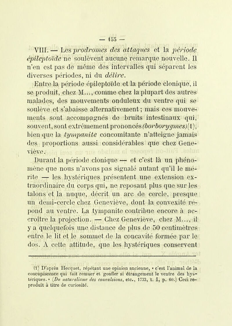 VIII.— Les prodromes des attaques et la période épileptoïde ne soulèvent aucune remarque nouvelle. Il n'en est pas de même des intervalles qui séparent les diverses périodes, ni du délire. Entre la période épileptoïde et la période clonique, il se produit, chez M..., comme chez la plupart des autres malades, des mouvements onduleux du ventre qui se soulève et s'abaisse alternativement ; mais ces mouve- ments sont accompagnés de bruits intestinaux qui, souvent, sont extrêmement prononcés (horhorygmes)[\.), bien que la tympanite concomitante n'atteigne jamais des proportions aussi considérables que chez Gene- viève. Durant la période clonique — et c'est là un phéno- mène que nous n'avons pas signalé autant qu'il le mé- rite — les hystériques présentent une extension ex- traordinaire du corps qui, ne reposant plus que sur les talons et la nuque, décrit un arc de cercle, presque un demi-cercle cliez Geneviève, dont la convexité ré- pond au ventre. La tympanite contribue encore à ac- croître la projection. — Chez Geneviève, chez M..., il y a quelquefois une distance de plus de 50 centimètres entre le lit et le sommet de la concavité formée par le dos. A cette attitude, que les hystériques conservent (l) D'après Hecquet, répétant une opinion ancienne, « c'est l'animal de la concupiscence qui i'ait remuer et gonfler si étrangement le ventre des hys- tériques. • (Z)if iiaturalisme des convulsions, etc., 1733, t. I, p. OU.) Ceci re- produit à litre de curiosité.