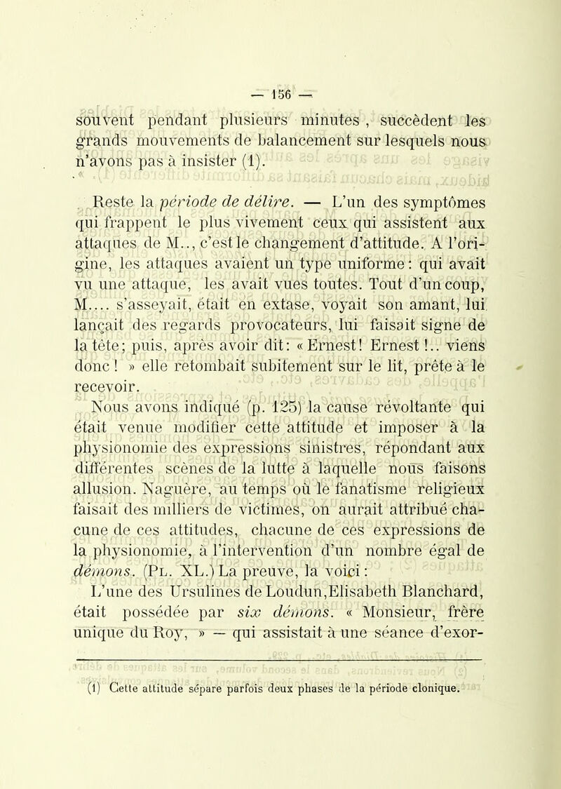 souvent pendant plusieurs minutes , succèdent les grands mouvements de balancement sur lesquels nous, n'avons pas à insister (1). • 2Qf-BôiqB snu £. Reste la période de délire. — L'un des symptômes qui frappent le plus vivement ceux qui assistent aux attaques de M.., c'est le changement d'attitude. A l'ori- gine, les attaques avaient un type uniforme : qui avait T^ji^une attaque, les avait vues toutes. Tout d'un coup, m-., s'asseyait, était en extase, voyait son amant, lui, lançait des regards provocateurs, lui faisait signe de la tète; puis, après avoir dit: « Ernest! Ernest !.. viens donc ! » elle retombait subitement sur le lit, prête à le recevoir.,, Nous avons indiqué (p. 125) la cause révoltante qui était venue modifier cette attitude et imposer à la physionomie des ex]3ressions sinistres, répondant aux différentes scènes de là luttl^ à laquelle nous faisons allusion. Naguère, au temps ou le fanatisme religieux faisait des milliers de victimes, on aurait attribué cha- cune de ces attitudes, chacune de ces expressions de la physionomie, à l'intervention d'un nombre égal de démons. (Pl. XL.) La preuve, la voici : L'une des Ursulines de Loudun,Elisabeth Blanchard, était possédée par six déliions. « Monsieur, frère unique du Roy, » — qui assistait à une séance d'exor- (l) Cette attitude sépare parfois deux phases de la période elonique.-' '